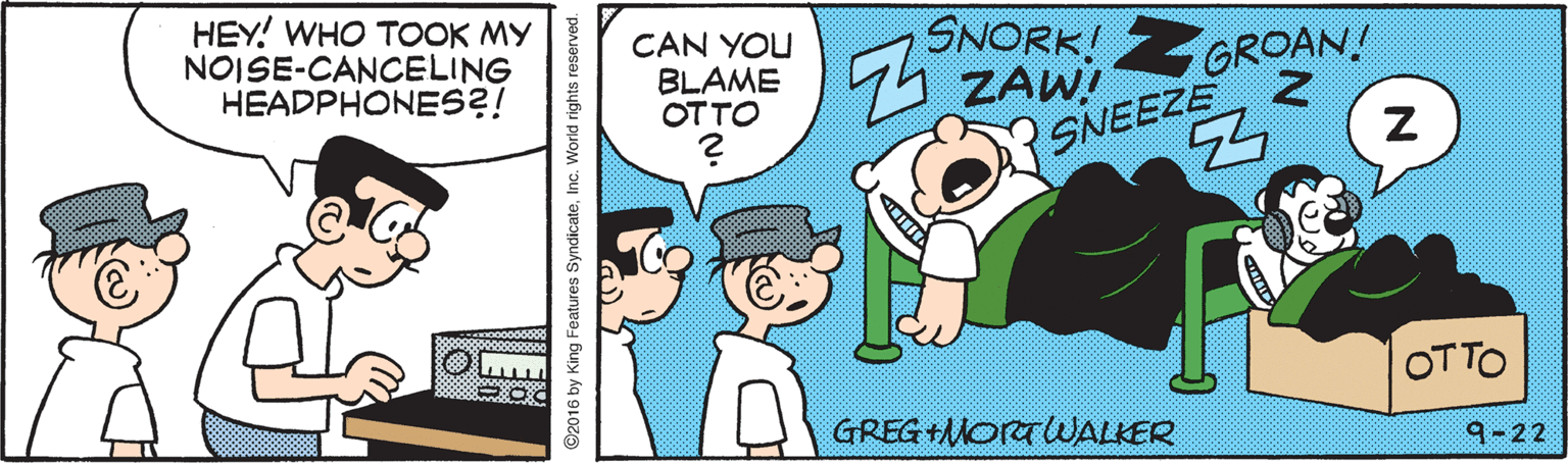 Fiction OCR: HEY! WHO TOOK MY NOISE-CANCELING HEADPHONES?! CAN YOU BLAME OTTO SNORK! ZGROAN! ZAW! SNEEZE 2 OTTO GREG +MORTUWALKER 9-22 ©2016 by King Features SyndicateInc. World rights reserved. HEY! WHO TOOK MY NOISE-CANCELING HEADPHONES?! CAN YOU BLAME OTTO SNORK! ZGROAN! ZAW! SNEEZE 2 OTTO GREG +MORTUWALKER 9-22 ©2016 by King Features SyndicateInc. World rights reserved.