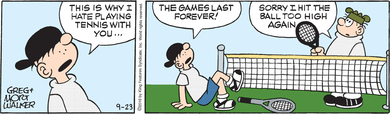 Illustration OCR: THIS IS WHY I HATE PLAYING TENNIS WITH YOU... THE GAMES LAST FOREVER! SORRY I HIT THE BALL TOO HIGH AGAIN GREG+ MORT WALKER 9-23 ©2016 by King Features SyndicateInc. World rights reserved. THIS IS WHY I HATE PLAYING TENNIS WITH YOU... THE GAMES LAST FOREVER! SORRY I HIT THE BALL TOO HIGH AGAIN GREG+ MORT WALKER 9-23 ©2016 by King Features SyndicateInc. World rights reserved.