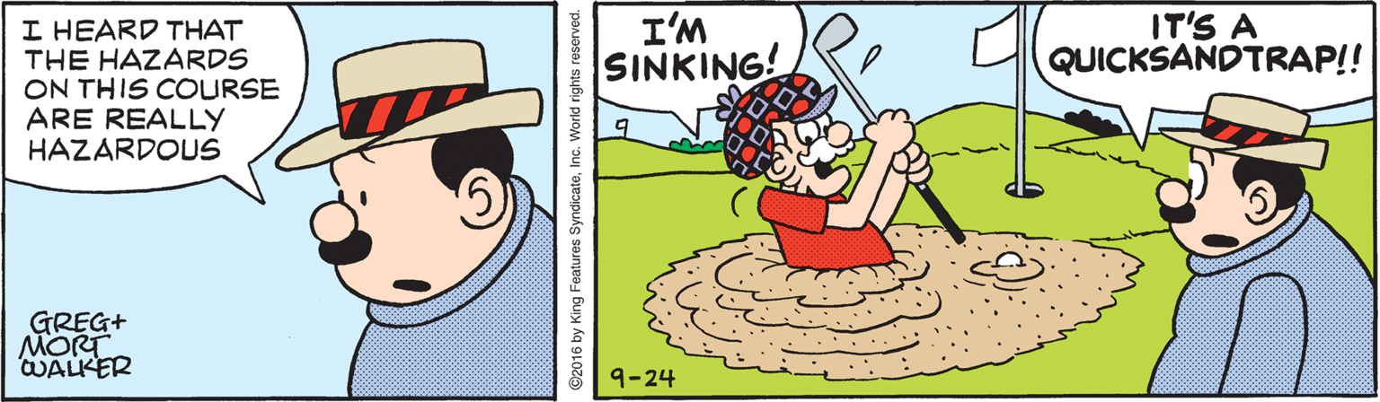 Graphics OCR: I HEARD THAT THE HAZARDS ON THIS COURSE ARE REALLY HAZARDOUS I'M SINKING! IT'S A QUICKSANDTRAP!! GREG+ MORT WALKER 9-24 ©2016 by King Features SyndicateInc. World rights reserved. I HEARD THAT THE HAZARDS ON THIS COURSE ARE REALLY HAZARDOUS I'M SINKING! IT'S A QUICKSANDTRAP!! GREG+ MORT WALKER 9-24 ©2016 by King Features SyndicateInc. World rights reserved.