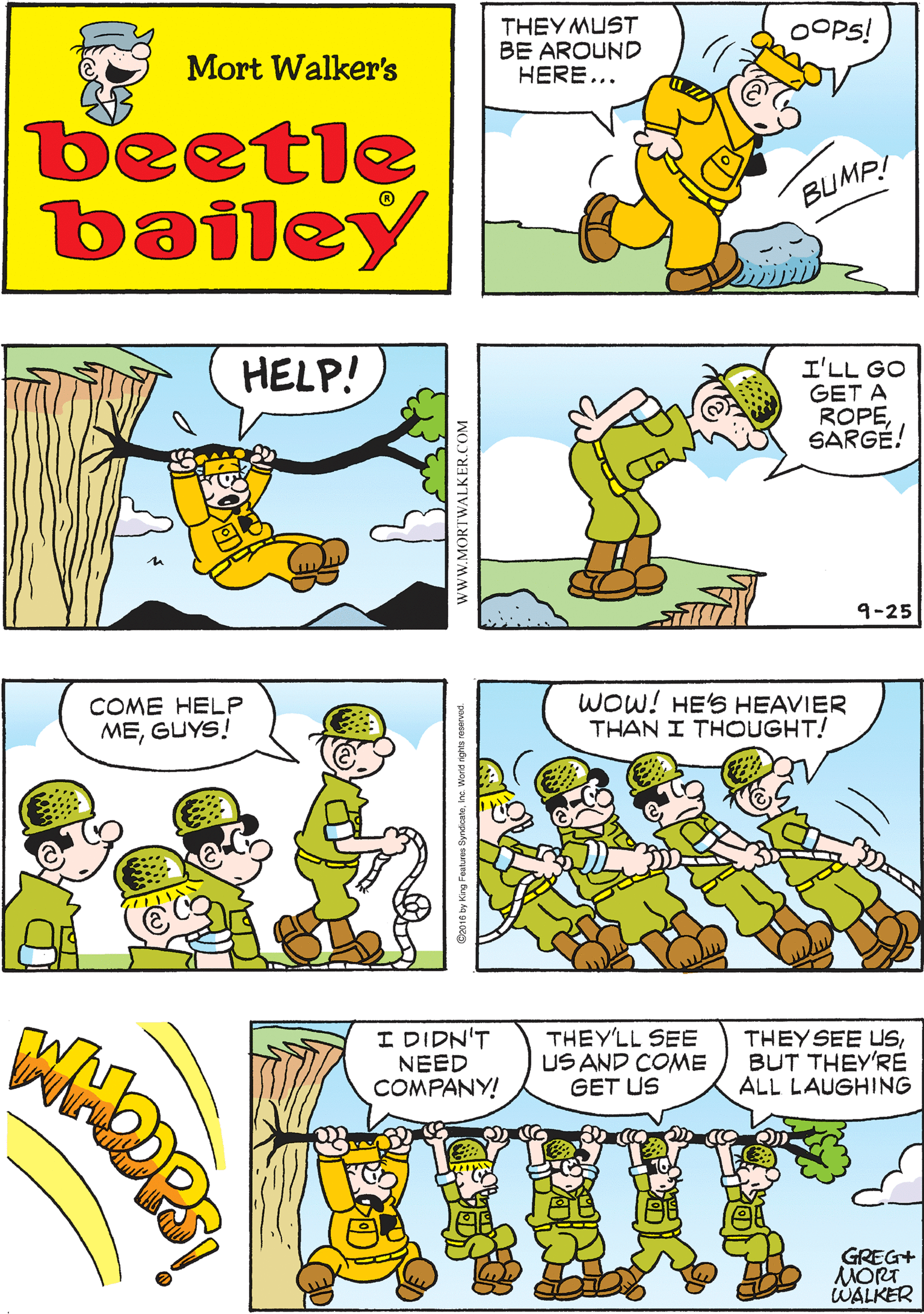 Font OCR: WHERE IS EVERYONE ? I TOLD THEM TO MEET ME UP BY THE ROCK THEY MUST BE AROUND HERE... OOPS! Mort Walker's beetle bailey BUMP! HELP! I'LL GO GET A ROPESARGÉ! COME HELP MEGUYS! 9-25 WoW! HE'S HEAVIER THAN I THOUGHT! I DIDN'T NEED COMPANY! THEY'LL SEE US AND COME GET US THEYSEE USBUT THEY'RE ALL LAUGHING GREG+ MORT WALKER wwW.MORTWALKER.COM WHERE IS EVERYONE ? I TOLD THEM TO MEET ME UP BY THE ROCK THEY MUST BE AROUND HERE... OOPS! Mort Walker's beetle bailey BUMP! HELP! I'LL GO GET A ROPESARGÉ! COME HELP MEGUYS! 9-25 WoW! HE'S HEAVIER THAN I THOUGHT! I DIDN'T NEED COMPANY! THEY'LL SEE US AND COME GET US THEYSEE USBUT THEY'RE ALL LAUGHING GREG+ MORT WALKER wwW.MORTWALKER.COM