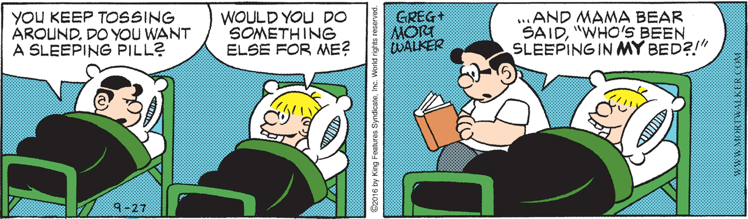 Line OCR: YOU KEEP TOSSING AROUNDDO YOU WANT A SLEEPING PILL? WOULD YOU DO SOMETHING ELSE FOR ME? GREG+ MORT ...AND MAMA BEAR SAID"WHO'S BEEN SLEEPING IN MY BED?!" 9-27 ©2016 by King Features SyndicateInc. World rights reserved. YOU KEEP TOSSING AROUNDDO YOU WANT A SLEEPING PILL? WOULD YOU DO SOMETHING ELSE FOR ME? GREG+ MORT ...AND MAMA BEAR SAID"WHO'S BEEN SLEEPING IN MY BED?!" 9-27 ©2016 by King Features SyndicateInc. World rights reserved.