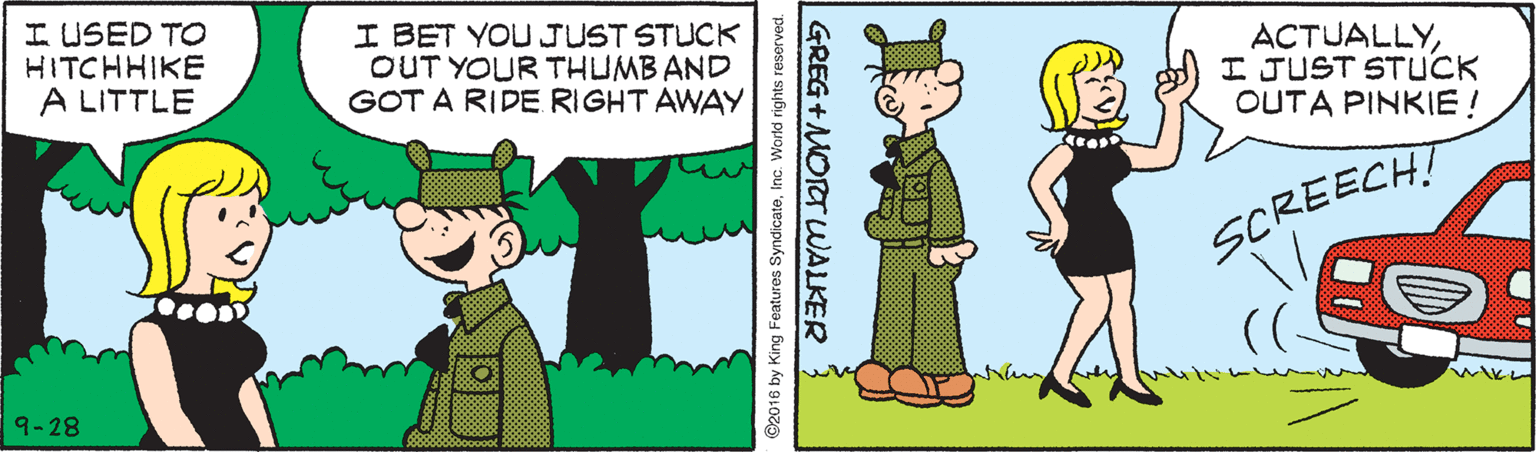 Cartoon OCR: I USED TO HITCHHIKE A LITTLE I BET YOUJUST STUCK OUT YOUR THUMB AND GOT A RIDE RIGHT AWAY ACTUALLYI JUST STUCK OUTA PINKIE! SCREECH! ( 9-28 ©2016 by King Features SyndicateInc. World rights reserved. GREG +MOTT WALKER I USED TO HITCHHIKE A LITTLE I BET YOUJUST STUCK OUT YOUR THUMB AND GOT A RIDE RIGHT AWAY ACTUALLYI JUST STUCK OUTA PINKIE! SCREECH! ( 9-28 ©2016 by King Features SyndicateInc. World rights reserved. GREG +MOTT WALKER