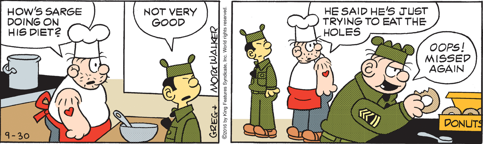 Parallel OCR: HOW'S SARGE DOING ON HIS DIET? NOT VERY GOOD HE SAID HE'S JUST TRYING TO EAT THE HOLES OOPS! MISSED AGAIN DONUTS 9-30 GREG MORTWALKER ©2016 by King Features SyndicateInc. World rights reserved. HOW'S SARGE DOING ON HIS DIET? NOT VERY GOOD HE SAID HE'S JUST TRYING TO EAT THE HOLES OOPS! MISSED AGAIN DONUTS 9-30 GREG MORTWALKER ©2016 by King Features SyndicateInc. World rights reserved.