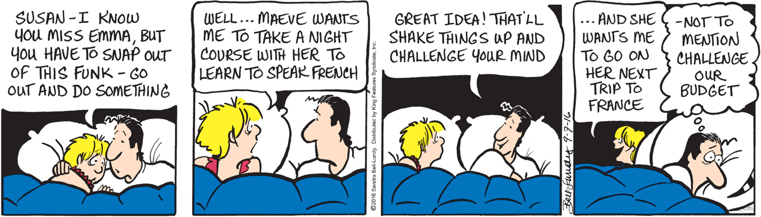 Conversation OCR: SUSAN -I KNOW you MISS EMMABUT you HAVE TO SNAP OUT OF THIS FUNK - GO OUT AND DO SOMETHING WELL.. MAEVE WANTS ME TO TAKE A NIGHT COURSE WITH HER TO LEARN TO SPEAR FRENCH GREAT IDEA! THAT'LL SHAKE THING SS UP AND CHALLENGE YOUR MIND ... AND SHE WANTS ME TO GO ON HER NEXT TRIP TO FRANCE -NOT TO MENTION CHALLENGE OUR BUDGET SUSAN -I KNOW you MISS EMMABUT you HAVE TO SNAP OUT OF THIS FUNK - GO OUT AND DO SOMETHING WELL.. MAEVE WANTS ME TO TAKE A NIGHT COURSE WITH HER TO LEARN TO SPEAR FRENCH GREAT IDEA! THAT'LL SHAKE THING SS UP AND CHALLENGE YOUR MIND ... AND SHE WANTS ME TO GO ON HER NEXT TRIP TO FRANCE -NOT TO MENTION CHALLENGE OUR BUDGET