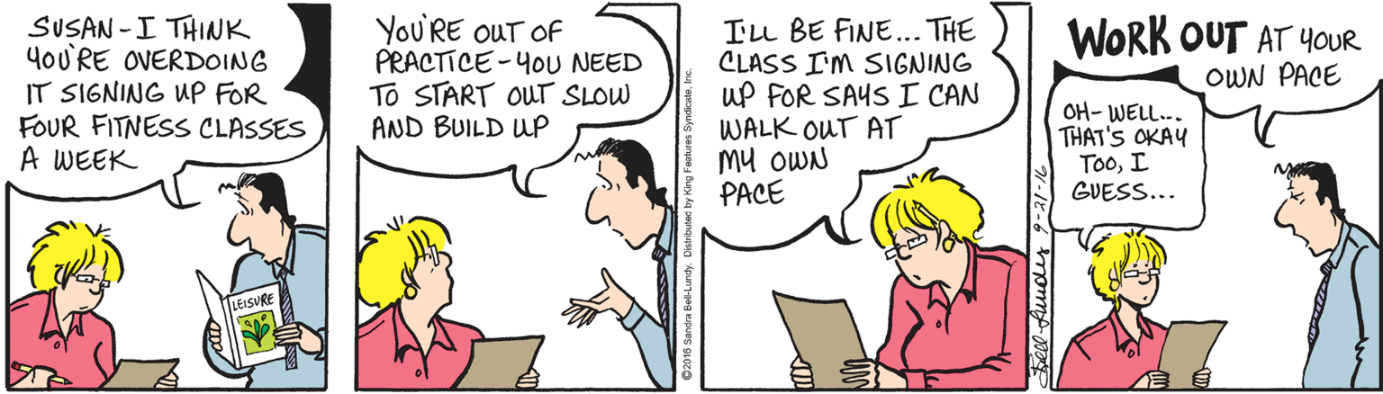 Illustration OCR: SUSAN -I THINK 4oU'RE OVERDOING IT SIGNING uP FOR FOUR FITNESS CLASSES A WEEK You'RE OUT OF PRACTICE-4oU NEED To START OUT SLOW AND BUILD Wp ILL BE FINE... THE CLASS I'M SIGNING uP FOR SAYS I CAN WALK OUT AT Mu OWN PACE WORK OUT AT 4OUR OWN PACE OH- WELL.. THAT'S OKAY TooI GUESS... EISURE SUSAN -I THINK 4oU'RE OVERDOING IT SIGNING uP FOR FOUR FITNESS CLASSES A WEEK You'RE OUT OF PRACTICE-4oU NEED To START OUT SLOW AND BUILD Wp ILL BE FINE... THE CLASS I'M SIGNING uP FOR SAYS I CAN WALK OUT AT Mu OWN PACE WORK OUT AT 4OUR OWN PACE OH- WELL.. THAT'S OKAY TooI GUESS... EISURE