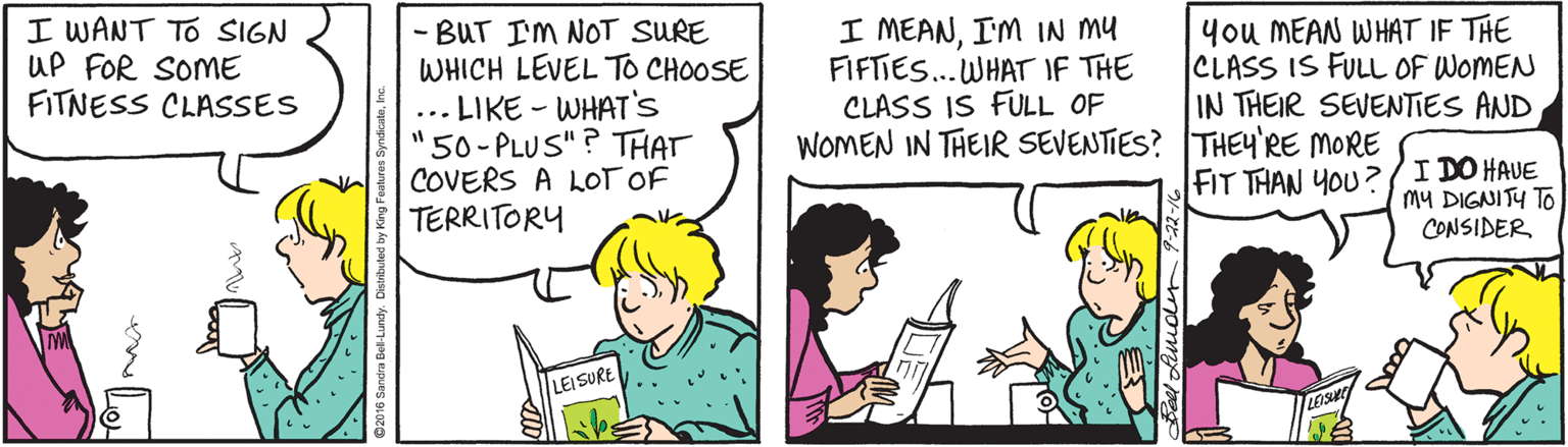 Interaction OCR: I WANT TO SIGN UP FOR SOME FITNESS CLASSES - BUT IM NOT SURE WHICH LEVEL TO CHOOSE ... LIKE - WHAT'S "50-PLUS"? THAT COVERS A LOT OF TERRITORY I MEANI'M IN MY FIFTIES... WHAT IF THE CLASS IS FULL OF WOMEN IN THEIR SEVENTIES? THEYRE MORE you MEAN WHAT IF THE CLASS IS FULL OF WOMEN IN THEIR SEVENTIES AND FIT THAN YOU ?/I DO HAUE MY DIGNITY TO CONSIDER LEI SURE I WANT TO SIGN UP FOR SOME FITNESS CLASSES - BUT IM NOT SURE WHICH LEVEL TO CHOOSE ... LIKE - WHAT'S "50-PLUS"? THAT COVERS A LOT OF TERRITORY I MEANI'M IN MY FIFTIES... WHAT IF THE CLASS IS FULL OF WOMEN IN THEIR SEVENTIES? THEYRE MORE you MEAN WHAT IF THE CLASS IS FULL OF WOMEN IN THEIR SEVENTIES AND FIT THAN YOU ?/I DO HAUE MY DIGNITY TO CONSIDER LEI SURE