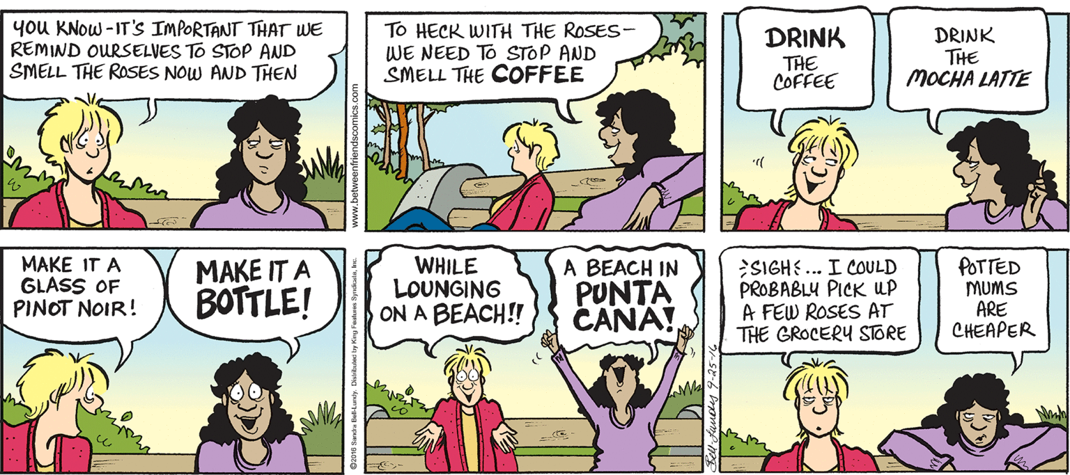 Line OCR: you KNow -IT'S IMPORTANT THAT WE REMIND OURSELVES TO STOP AND SMELL THE ROSES NOW AND THEN To HECK WITH THE ROSES- WE NEED TO STOP AND SMELL THE COFFEE DRINK THE MOCHA LATTE DRINK THE COFFEE MAKE IT A GLASS OF PINOT NOIR! MAKE IT A BOTTLE! WHILE LOUNGING ON A BEACH!! A BEACH IN PUNTA CANA! SIGHE... I COULD PROBABLY PICK UP A FEW ROSES AT THE GROCERY STORE POTTED MUMS ARE CHEAPER you KNow -IT'S IMPORTANT THAT WE REMIND OURSELVES TO STOP AND SMELL THE ROSES NOW AND THEN To HECK WITH THE ROSES- WE NEED TO STOP AND SMELL THE COFFEE DRINK THE MOCHA LATTE DRINK THE COFFEE MAKE IT A GLASS OF PINOT NOIR! MAKE IT A BOTTLE! WHILE LOUNGING ON A BEACH!! A BEACH IN PUNTA CANA! SIGHE... I COULD PROBABLY PICK UP A FEW ROSES AT THE GROCERY STORE POTTED MUMS ARE CHEAPER