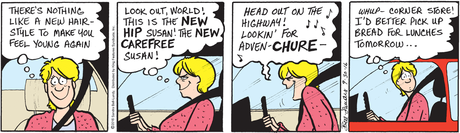 Comics OCR: THERE'S NOTHING LIKE A NEW HAIR- STYLE TO MAKE You FEEL YOUNG AGAIN LOOK OUTWORLD! THIS IS THE NEW HIP SUSAN! THE NEW CAREFREE SUSAN! HEAD OUT ON THE N HIGHWAY! LOOKIN' FOR ADVEN-CHURE- WHLP- CORNER STORE! I'D BETTER PICK UP BREAD FOR LUNCHES TOMORROW ... Beet-Audis 9-30-16 THERE'S NOTHING LIKE A NEW HAIR- STYLE TO MAKE You FEEL YOUNG AGAIN LOOK OUTWORLD! THIS IS THE NEW HIP SUSAN! THE NEW CAREFREE SUSAN! HEAD OUT ON THE N HIGHWAY! LOOKIN' FOR ADVEN-CHURE- WHLP- CORNER STORE! I'D BETTER PICK UP BREAD FOR LUNCHES TOMORROW ... Beet-Audis 9-30-16