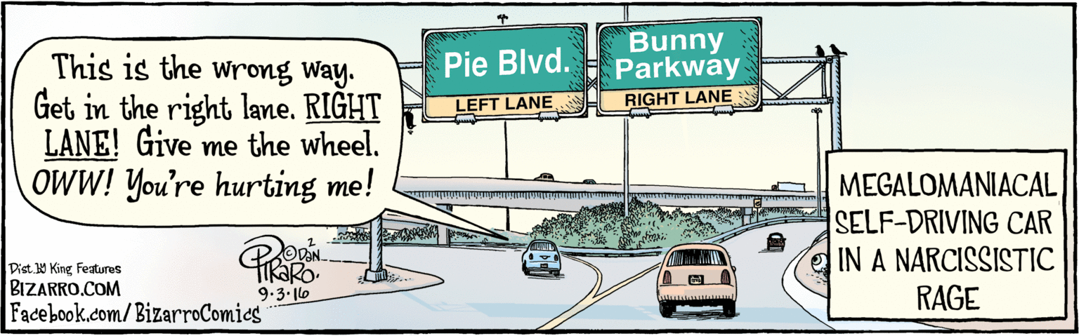 Road OCR: BIZARRO.COM Facebook.com/BizarroComics Dist Y King Featuras This is the wrong Way. lane. LEFT LANE! Give me the wheel. OWW! You're hurting me! Get in the left Bu ny Parl way Pie Blvd. LEFT LANE RIGHT LANE Bo MEGALOMANIACAL SELF-DRIVING CAR IN A NARCISSISTIC RAGE 9.3.16 BIZARRO.COM Facebook.com/BizarroComics Dist Y King Featuras This is the wrong Way. lane. LEFT LANE! Give me the wheel. OWW! You're hurting me! Get in the left Bu ny Parl way Pie Blvd. LEFT LANE RIGHT LANE Bo MEGALOMANIACAL SELF-DRIVING CAR IN A NARCISSISTIC RAGE 9.3.16