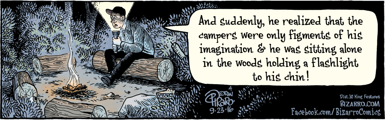Fiction OCR: BIZARRO.COM Fadebook.com/BizarroComics Dist. 1Y King Featuras And suddenlyhe realized that the campers were only figments of his imagination & he was sitting alone in the woods holding a flashlight to his chin! 9.23 6 BIZARRO.COM Fadebook.com/BizarroComics Dist. 1Y King Featuras And suddenlyhe realized that the campers were only figments of his imagination & he was sitting alone in the woods holding a flashlight to his chin! 9.23 6
