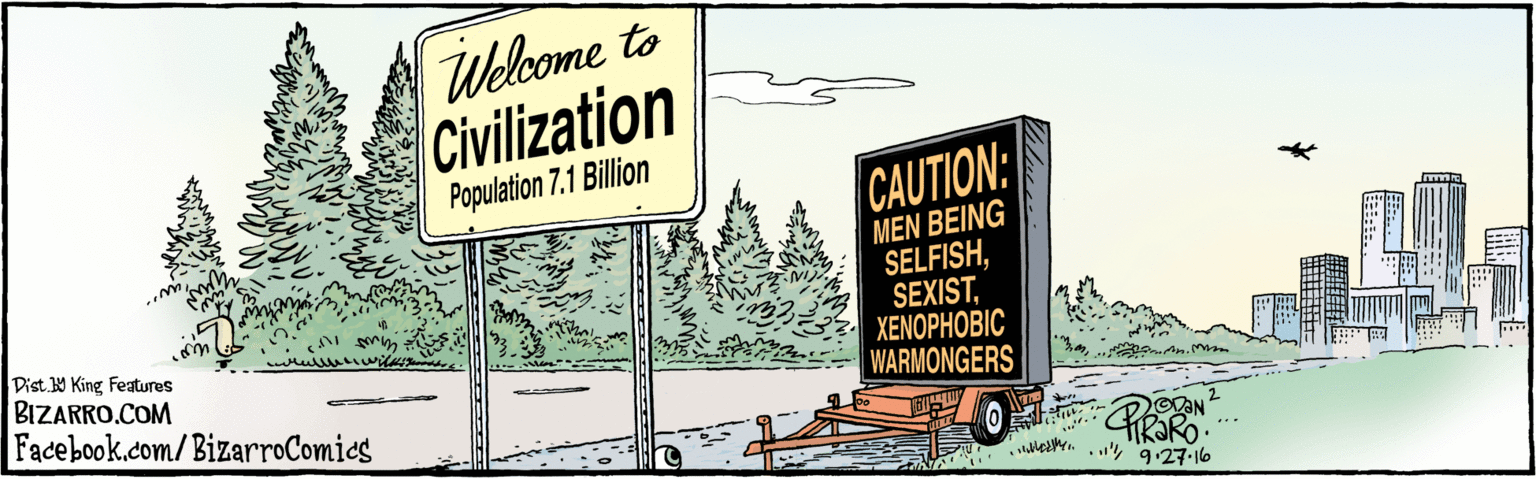 Art OCR: BIZARRO.COM Facebook.com/BizarroComies Welcome to Civilization Population 7.1 Billion CAUTION: MEN BEING SELFISHXENOPHOBIC WARMONGERS CHRARO 3. OAN 9.27-16 ?? VDIST Y King features ? H? ? BIZARRO.COM Facebook.com/BizarroComies Welcome to Civilization Population 7.1 Billion CAUTION: MEN BEING SELFISHXENOPHOBIC WARMONGERS CHRARO 3. OAN 9.27-16 ? ? VDIST Y King features ? H ? ?