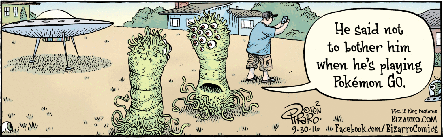 Humour OCR: BIZARRO.COM Facebook.com/BizarroComies Dist Y King Features He said not to bother him while he's playing Pokémon GO. 9.30·16 BIZARRO.COM Facebook.com/BizarroComies Dist Y King Features He said not to bother him while he's playing Pokémon GO. 9.30·16