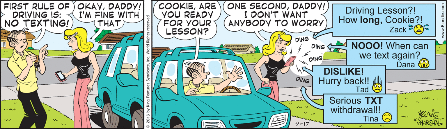 Organism OCR: FIRST RULE OF OKAYDADDY! DRIVING IS: NO TEXTING! COOKIEARE YOU READY FOR YOUR LESSON? ONE SECONDDADDY!) I DON'T WANT ANYBODY TO WORRY Driving Lesson?! How longCookie?! Zack I'M FINE WITH THAT DING NOOO! When can we text again? Dana DING DING DISLIKE! DING Hurry back!! Tad Serious TXT withdrawal! Tina MARSHAL 9-17 FIRST RULE OF OKAYDADDY! DRIVING IS: NO TEXTING! COOKIEARE YOU READY FOR YOUR LESSON? ONE SECONDDADDY!) I DON'T WANT ANYBODY TO WORRY Driving Lesson?! How longCookie?! Zack I'M FINE WITH THAT DING NOOO! When can we text again? Dana DING DING DISLIKE! DING Hurry back!! Tad Serious TXT withdrawal! Tina MARSHAL 9-17
