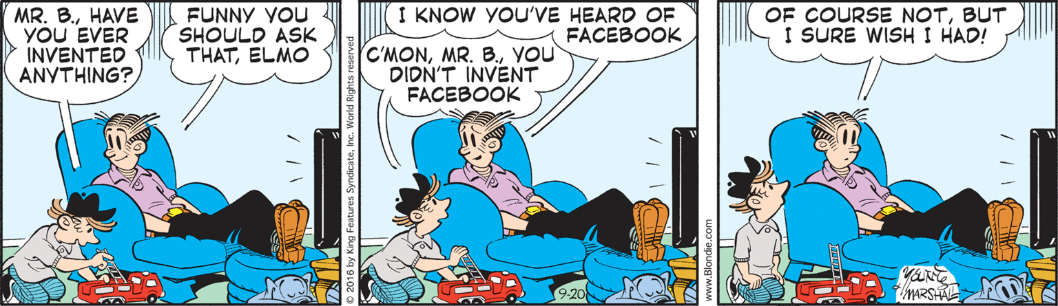 Comic book OCR: MR. B.HAVE YOU EVER INVENTED ANYTHING? FUNNY YOU SHOULD ASK THATELMO I KNOW YOU'VE HEARD OF FACEBOOK OF COURSE NOTBUT I SURE WISH I HAD! C'MONYOU DIDN'T INVENT FACEBOOK es SyndicateInc. World R MR. B.HAVE YOU EVER INVENTED ANYTHING? FUNNY YOU SHOULD ASK THATELMO I KNOW YOU'VE HEARD OF FACEBOOK OF COURSE NOTBUT I SURE WISH I HAD! C'MONMR. B.YOU DIDN'T INVENT FACEBOOK es SyndicateInc. World R