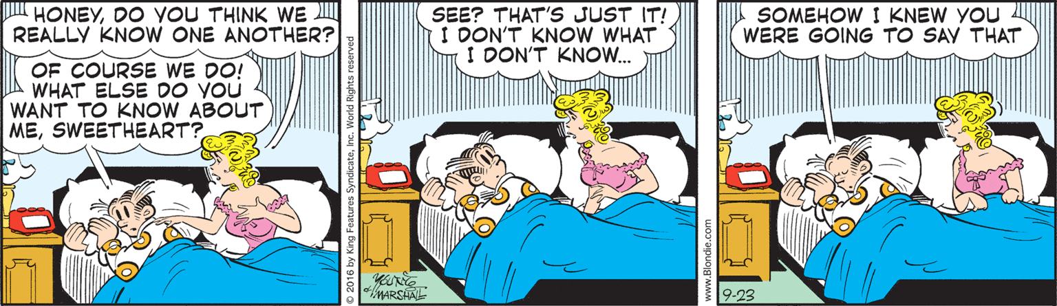 Comics OCR: HONEYDO YOU THINK WE REALLY KNOW ONE ANOTHER? SEE? THAT'S JUST IT! I DON'T KNOW WHAT I DON'T KNOW.. SOMEHOW I KNEW YOU WERE GOING TO SAY THAT OF COURSE WE DO! WHAT ELSE DO YOU WANT TO KNOW ABOUT MESWEETHEART? MARSAAL 9-23 HONEYDO YOU THINK WE REALLY KNOW ONE ANOTHER? SEE? THAT'S JUST IT! I DON'T KNOW WHAT I DON'T KNOW.. SOMEHOW I KNEW YOU WERE GOING TO SAY THAT OF COURSE WE DO! WHAT ELSE DO YOU WANT TO KNOW ABOUT MESWEETHEART? MARSAAL 9-23