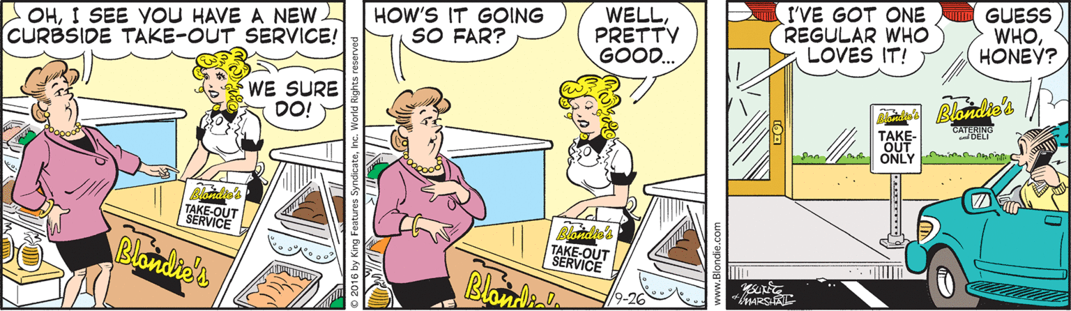 Mammal OCR: OHI SEE YOU HAVE A NEW CURBSIDE TAKE-OUT SERVICE! HOW'S IT GOING SO FAR? WELLPRETTY GOOD.. I'VE GOT ONE REGULAR WHO LOVES IT! GUESS WHOHONEY? WE SURE DO! Blondie's CATFRING nDELI TAKE- OUT ONLY i nmnin TAKE-OUT SERVICE Blondie's Blonde's TAKE-OUT SERVICE Blanie MARSAL OHI SEE YOU HAVE A NEW CURBSIDE TAKE-OUT SERVICE! HOW'S IT GOING SO FAR? WELLPRETTY GOOD.. I'VE GOT ONE REGULAR WHO LOVES IT! GUESS WHOHONEY? WE SURE DO! Blondie's CATFRING nDELI TAKE- OUT ONLY i nmnin TAKE-OUT SERVICE Blondie's Blonde's TAKE-OUT SERVICE Blanie MARSAL