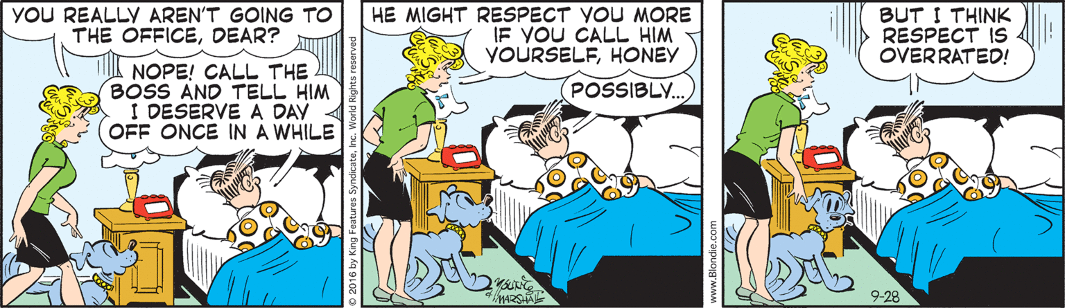 Line OCR: YOU REALLY AREN'T GOING TO THE OFFICEDEAR? HE MIGHT RESPECT YOU MORE IF YOU CALL HIM YOURSELFHONEY BUT I THINK RESPECT IS OVERRATED! NOPE! CALL THE BOSS AND TELL HIM I DESERVEA DAY OFF ONCE IN A WHILE POSSIBLY. 9-28 YOU REALLY AREN'T GOING TO THE OFFICEDEAR? HE MIGHT RESPECT YOU MORE IF YOU CALL HIM YOURSELFHONEY BUT I THINK RESPECT IS OVERRATED! NOPE! CALL THE BOSS AND TELL HIM I DESERVEA DAY OFF ONCE IN A WHILE POSSIBLY. 9-28