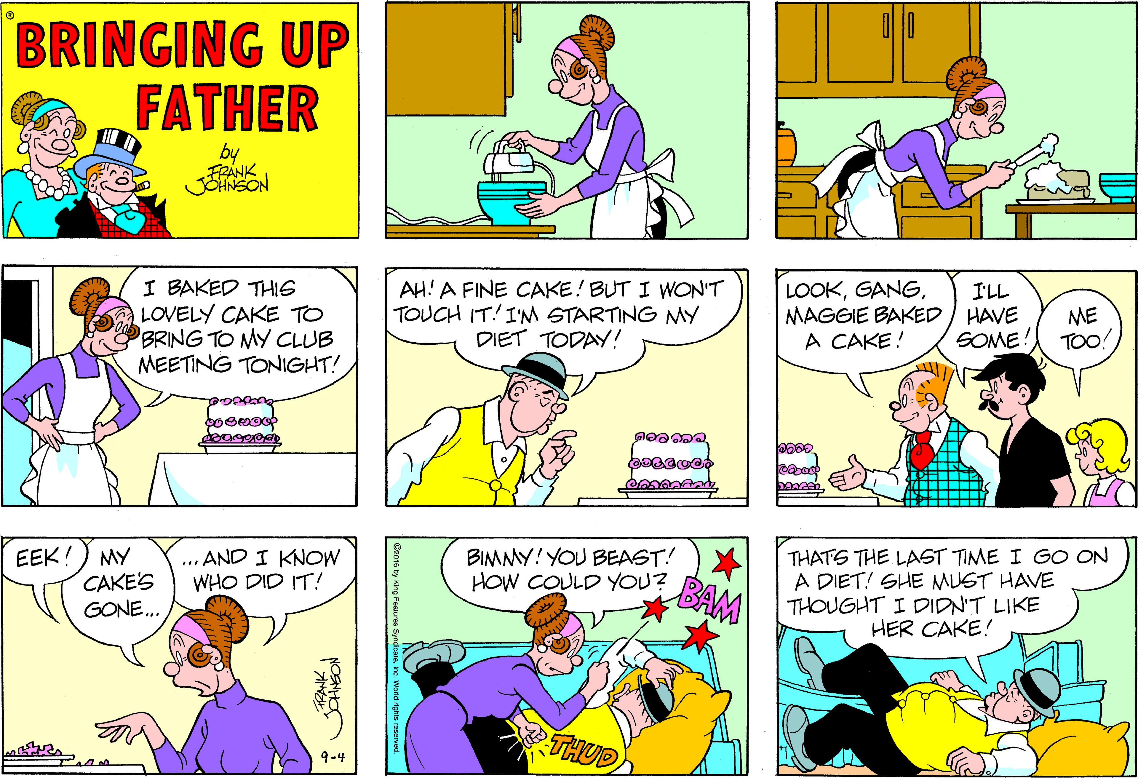 Purple OCR: BRINGING UP FATHER by FRANK JSANSON I BAKED THIG LOVELY CAKE TO BRING TO MY CLUB MEETING TONIGHT! AH! A FINE CAKE! BUT I WON'T TOUCH IT! I'M STARTING MY DIET TODAY! LOOKMAGGIE BAKED / HAVE A CAKE! I'LL ME TOO! SOME! EEK!) MY CAKE'S GONE.. THATS THE LAST TIME I GO ON A DIET! SHE MUST HAVE THOUGHT I DIDN'T LIKE HER CAKE! ... AND I KNOW WHO DID IT! BIMMY! YOU BEAST! HOW COULD YOU? BAM THUD) 9-4 Ge016 by lông Foatur BRINGING UP FATHER by FRANK JSANSON I BAKED THIG LOVELY CAKE TO BRING TO MY CLUB MEETING TONIGHT! AH! A FINE CAKE! BUT I WON'T TOUCH IT! I'M STARTING MY DIET TODAY! LOOKMAGGIE BAKED / HAVE A CAKE! I'LL ME TOO! SOME! EEK!) MY CAKE'S GONE.. THATS THE LAST TIME I GO ON A DIET! SHE MUST HAVE THOUGHT I DIDN'T LIKE HER CAKE! ... AND I KNOW WHO DID IT! BIMMY! YOU BEAST! HOW COULD YOU? BAM THUD) 9-4 Ge016 by lông Foatur
