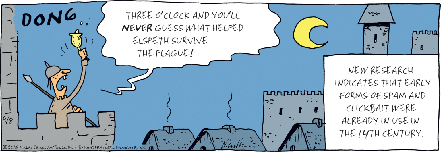 Graphics OCR: ;DONG THREE O'CLOCK AND YOU'LL NEVER GUESS WHAT HELPED ELSPETH SURVIVE THE PLAGUE! ©2016 NIKLAS ERIKSSON/BULLSINC. NEW RESEARCH INDICATES THAT EARLY FORMS OF SPAM AND CLICKBALT WERE ALREADY IN USE IN THE 14TH CENTURY. ?r ;DONG THREE O'CLOCK AND YOU'LL NEVER GUESS WHAT HELPED ELSPETH SURVIVE THE PLAGUE! ©2016 NIKLAS ERIKSSON/BULLSDIST. BY KING FEATVRES SYNDICATEINC. NEW RESEARCH INDICATES THAT EARLY FORMS OF SPAM AND CLICKBALT WERE ALREADY IN USE IN THE 14TH CENTURY. ? r