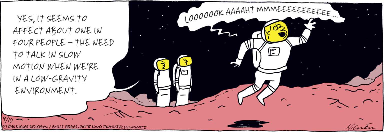 Graphics OCR: YESIT SEEMS TO AFFECT ABOUT ONE IN FOUR PEOPLE - THE NEED TO TALK IN SLOW MOTION WHEN WE'RE IN A LOW- GRAVITY ENVIRONMENT. LO00000K AAAAHT MMMEEEEEEEEEEE. /10 O 2016 NIKLAS ERIKSSON /13ULS PRESS.DISTR KING FEATURESSYNDICATE Shuten YESIT SEEMS TO AFFECT ABOUT ONE IN FOUR PEOPLE - THE NEED TO TALK IN SLOW MOTION WHEN WE'RE IN A LOW- GRAVITY ENVIRONMENT. LO00000K AAAAHT MMMEEEEEEEEEEE. /10 O 2016 NIKLAS ERIKSSON /13ULS PRESS.DISTR KING FEATURESSYNDICATE Shuten