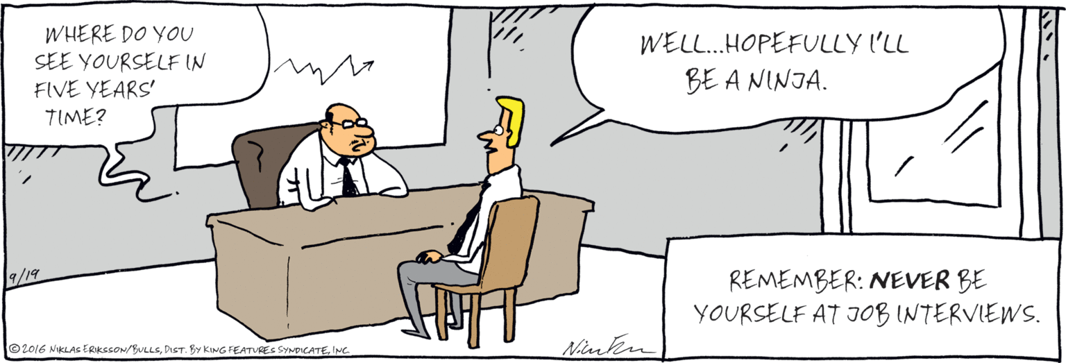 Comics OCR: ©2016 NIKLAS ERIKSSON/BVLLSINC WHERE DO YOU SEE YOURSELF IN FIVE YEARS' TIME? WELL.HOPEFULLY I'LL BE A NINJA. 9/19 REMEMBER: NEVER BE YOURSELF AT JOB INTERVIEWS. ©2016 NIKLAS ERIKSSON/BVLLSDIST. By KING FEATURES SYNDICATEINC WHERE DO YOU SEE YOURSELF IN FIVE YEARS' TIME? WELL.HOPEFULLY I'LL BE A NINJA. 9/19 REMEMBER: NEVER BE YOURSELF AT JOB INTERVIEWS.