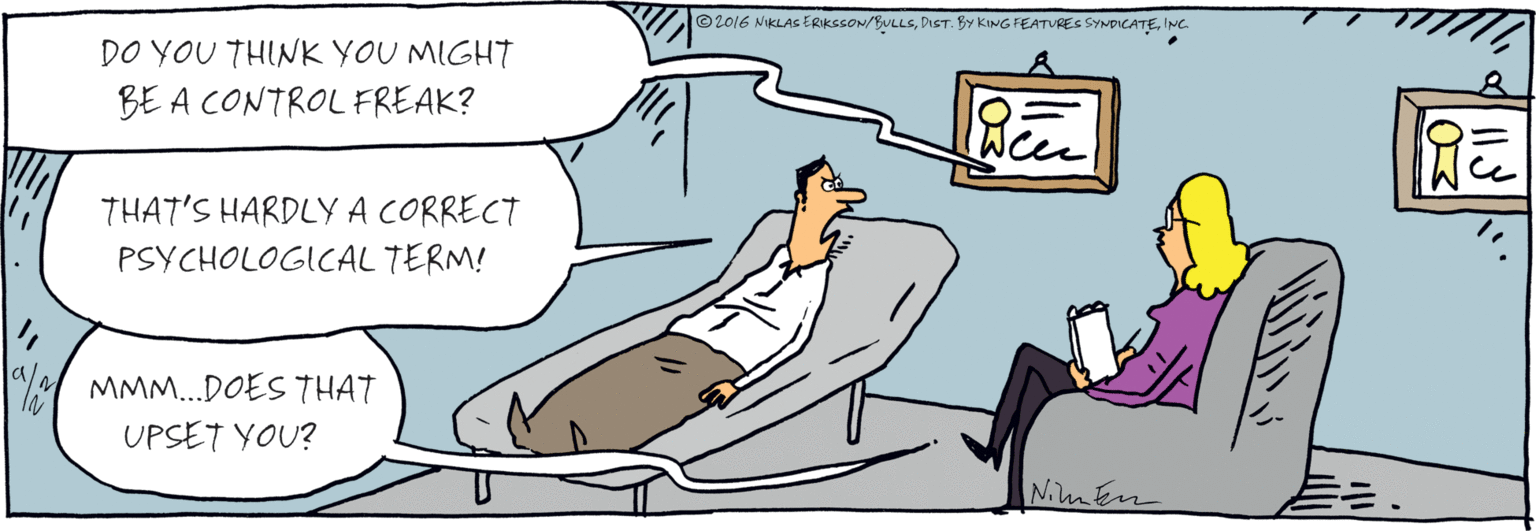 Drawing OCR: DO YOU THINK YOU MIGHT BE A CONTROL FREAK? THAT'S HARDLY A CORRECT PSYCHOLOGICAL TERM! MMM..DOES THAT UPSET YOU? /2 ©2016NIKLAS ERIKSSON/BUuS PRE%.0ISTR KING FEATURES SYUDICATE Nluther DO YOU THINK YOU MIGHT BE A CONTROL FREAK? THAT'S HARDLY A CORRECT PSYCHOLOGICAL TERM! MMM..DOES THAT UPSET YOU? /2 ©2016NIKLAS ERIKSSON/BUuS PRE%.0ISTR KING FEATURES SYUDICATE Nluther