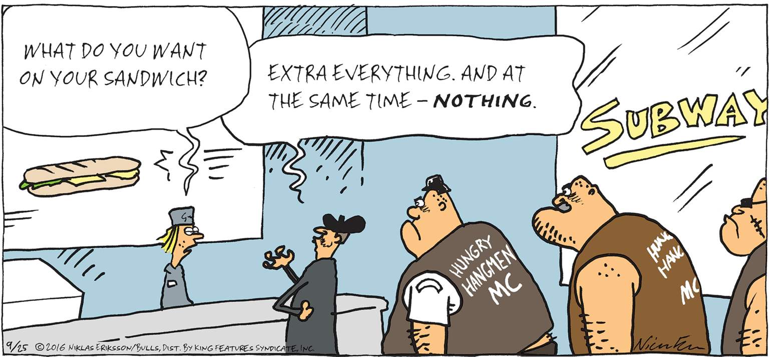 Fiction OCR: WHAT DO YOU WANT ON YOUR SANDWICH? EXTRA EVERYTHING. AND AT THE SAME TIME - NOTHING. SUBWAY NGRY AS 9%5 ©2016 NIKLAS ERIKSSON/BULLSING. HANGMEN MC bintken WHAT DO YOU WANT ON YOUR SANDWICH? EXTRA EVERYTHING. AND AT THE SAME TIME - NOTHING. SUBWAY NGRY AS 9%5 ©2016 NIKLAS ERIKSSON/BULLSDIST. By KING FEATURES SYNDICATEING. HANGMEN MC bintken