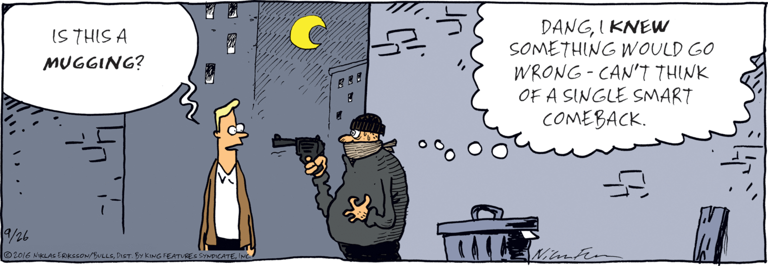 Drawing OCR: IS THIS A MUGGING? /26 DANGI KNEW SOMETHING WOULD GO WRONG - CAN'T THINK OF A SINGLE SMART COMEBACK. Ml En ©2016 NIKLAS ERIKESON/BULLSINC. IS THIS A MUGGING? /26 DANGI KNEW SOMETHING WOULD GO WRONG - CAN'T THINK OF A SINGLE SMART COMEBACK. Ml En ©2016 NIKLAS ERIKESON/BULLSDIST. BY KING FEATURES SYNDICATE
