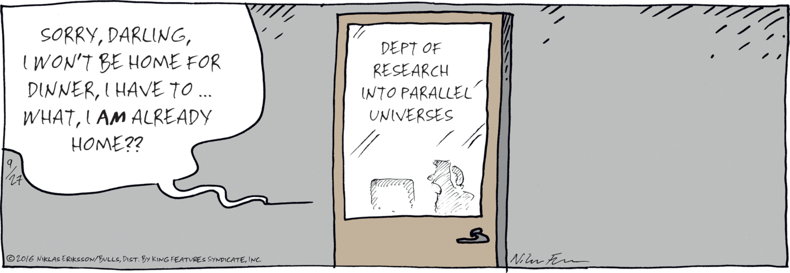 Ink OCR: SORRYIWON'T BE HOME FOR DINNERI HAVE TO . WHATI AM ALREADY ... HOME?? DEPT OF RESEARCH INTO PARALLEL UNIVERSES 1/27 Nin Fem ©2016 NIKLAS ERIKSSON/BULLSINC. SORRYIWON'T BE HOME FOR DINNERI HAVE TO . WHATI AM ALREADY ... HOME?? DEPT OF RESEARCH INTO PARALLEL UNIVERSES 1/27 Nin Fem ©2016 NIKLAS ERIKSSON/BULLSDiSt. By KING FEATURES SYNDICATE
