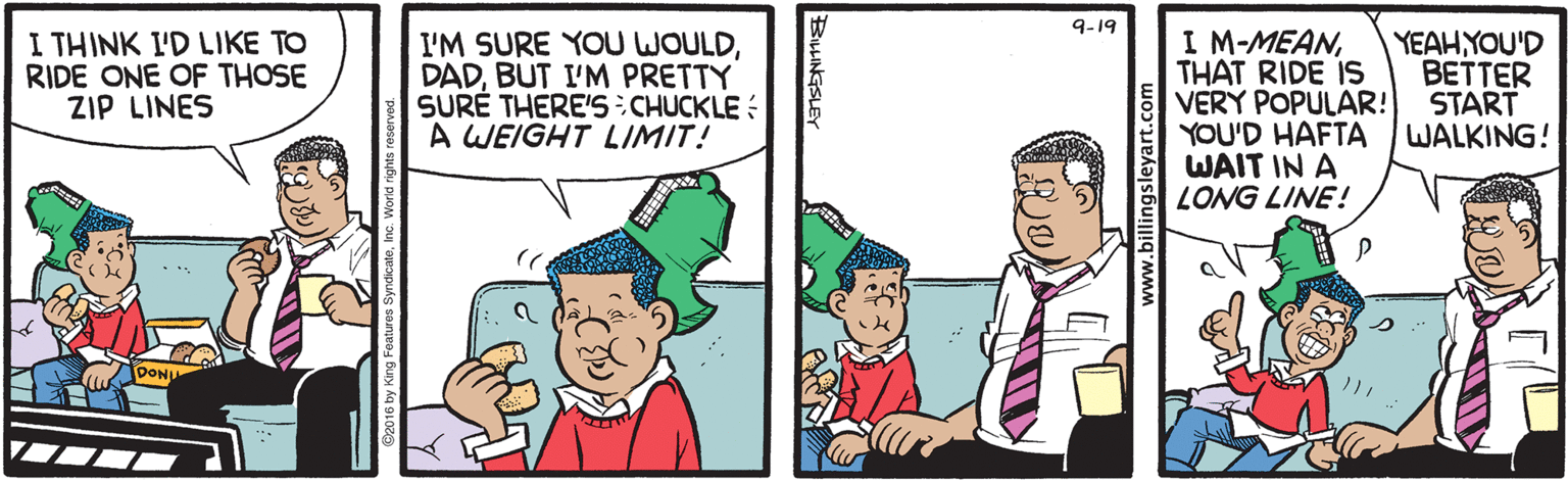 Interaction OCR: 9-19 I M-MEANTHAT RIDE IS VERY POPULAR! YOU'D HAFTA WAIT IN A LONG LINE! I THINK L'D LIKE TO RIDE ONE OF THOSE ZIP LINES I'M SURE YOU WOULDBUT I'M PRETTY SURE THERE'S CHUCKLE : A WEIGHT LIMIT! YEAHYOU'D BETTER START WALKING! 9-19 I M-MEANTHAT RIDE IS VERY POPULAR! YOU'D HAFTA WAIT IN A LONG LINE! I THINK L'D LIKE TO RIDE ONE OF THOSE ZIP LINES I'M SURE YOU WOULDBUT I'M PRETTY SURE THERE'S CHUCKLE : A WEIGHT LIMIT! YEAHYOU'D BETTER START WALKING!