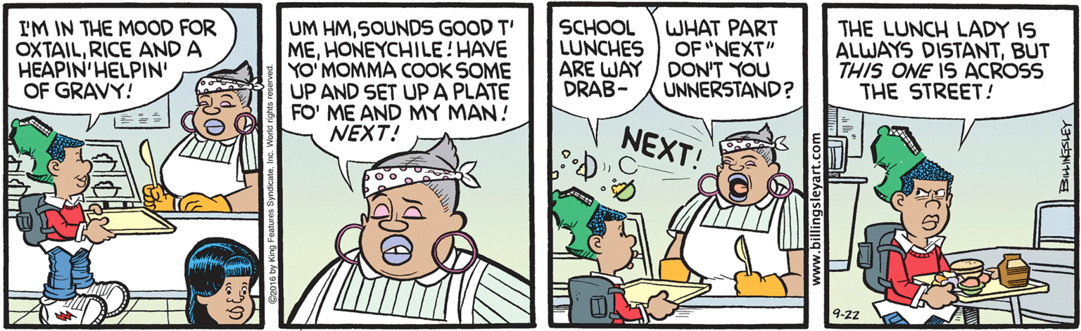 Illustration OCR: I'M IN THE MOOD FOR OXTAILRICE AND A HEAPIN'HELPIN' OF GRAVY! UM HMSOUNDS GOOD T' MEHONEYCHILE! HAVE YO' MOMMA COOK SOME UP AND SET UPA PLATE FO' ME AND MY MAN! NEXT! SCHOOL LUNCHES ARE WAY DRAB- WHAT PART OF "NEXT" DON'T YOU UNNERSTAND ? THE LUNCH LADY IS ALWAYS DISTANTBUT THIS ONE IS ACROSS THE STREET! NEXT! 9-22 I'M IN THE MOOD FOR OXTAILRICE AND A HEAPIN'HELPIN' OF GRAVY! UM HMSOUNDS GOOD T' MEHONEYCHILE! HAVE YO' MOMMA COOK SOME UP AND SET UPA PLATE FO' ME AND MY MAN! NEXT! SCHOOL LUNCHES ARE WAY DRAB- WHAT PART OF "NEXT" DON'T YOU UNNERSTAND ? THE LUNCH LADY IS ALWAYS DISTANTBUT THIS ONE IS ACROSS THE STREET! NEXT! 9-22