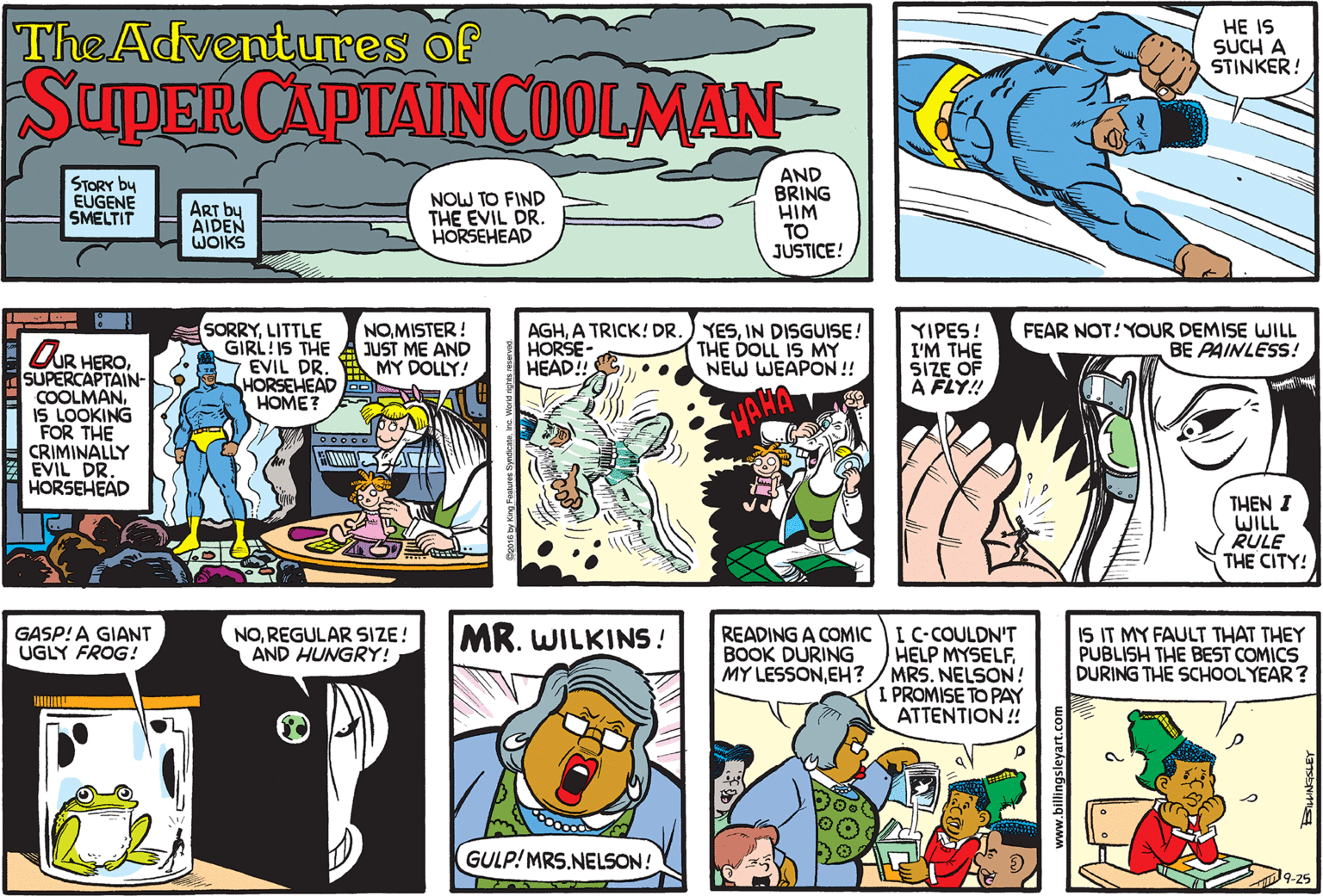 Publication OCR: TheAdventures of HE IS SUCH A STINKER! SupiER CAPTAINCOOLMAN STORY by EUGENE SMELTIT NOW TO FIND THE EVIL DR. HORSEHEAD AND BRING HIM TO JUSTICE! ART by AIDEN WOIKS SORRYLITTLE GIRL:IS THE EVIL DR. HORSEHEAD HOME? NOMISTER! JUST ME AND MY DOLLY! AGHIN DISGUISE! HORSE- HEAD!! THE DOLL IS MY NEW WEAPON!! YIPES! I'M THE SIZE OF A FLY! FEAR NOT! YOUR DEMISE WILL BE PAINLESS! OUR HERO. SUPERCAPTAIN- COOLMANIS LOOKING FOR THE CRIMINALLY Z EVIL DR. HORSEHEAD THEN I WILL RULE THE CITY! NOREGULAR SIZE! AND HUNGRY! MR. WILKINS ! READING A COMIC I C-COULDN'T HELP MYSELF. MRS. NELSON ! I PROMISE TO PAY ATTENTION ! IS IT MY FAULT THAT THEY PUBLISH THE BEST COMICS DURING THE SCHOOLYEAR? GASP!A GIANT UGLY FROG! BOOK DURING MY LESSONEH? GULP! MRS.NELSON! 09-25 www.billingsleyart.com TheAdventures of HE IS SUCH A STINKER! SupiER CAPTAINCOOLMAN STORY by EUGENE SMELTIT NOW TO FIND THE EVIL DR. HORSEHEAD AND BRING HIM TO JUSTICE! ART by AIDEN WOIKS SORRYLITTLE GIRL:IS THE EVIL DR. HORSEHEAD HOME? NOMISTER! JUST ME AND MY DOLLY! AGHA TRICK! DR.) YESIN DISGUISE! HORSE- HEAD!! THE DOLL IS MY NEW WEAPON!! YIPES! I'M THE SIZE OF A FLY! FEAR NOT! YOUR DEMISE WILL BE PAINLESS! OUR HERO. SUPERCAPTAIN- COOLMANIS LOOKING FOR THE CRIMINALLY Z EVIL DR. HORSEHEAD THEN I WILL RULE THE CITY! NOREGULAR SIZE! AND HUNGRY! MR. WILKINS ! READING A COMIC I C-COULDN'T HELP MYSELF. MRS. NELSON ! I PROMISE TO PAY ATTENTION ! IS IT MY FAULT THAT THEY PUBLISH THE BEST COMICS DURING THE SCHOOLYEAR? GASP!A GIANT UGLY FROG! BOOK DURING MY LESSONEH? GULP! MRS.NELSON! 09-25 www.billingsleyart.com
