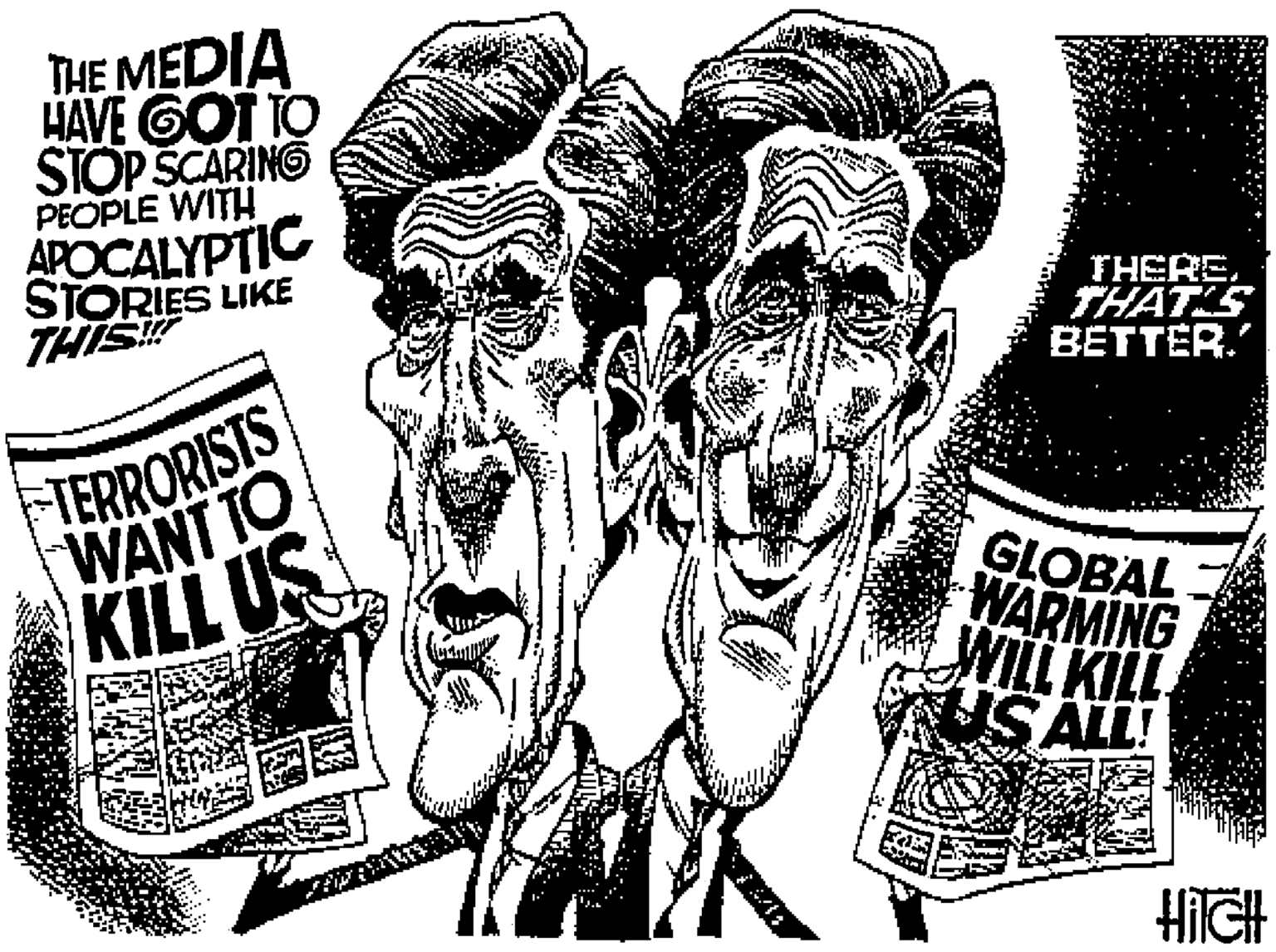 Black-and-white OCR: THE MEDIA HAVE GOT TO STOP SCARING PEOPLE WITH APOCALYPTIC STORIES LIKE THIS THERETHATS BETTER.' TERRORISTS WANT TO KILL US GLOBAL WARMING WILL KILL US ALL! HIGH THE MEDIA HAVE GOT TO STOP SCARING PEOPLE WITH APOCALYPTIC STORIES LIKE THIS THERETHATS BETTER.' TERRORISTS WANT TO KILL US GLOBAL WARMING WILL KILL US ALL! HIGH