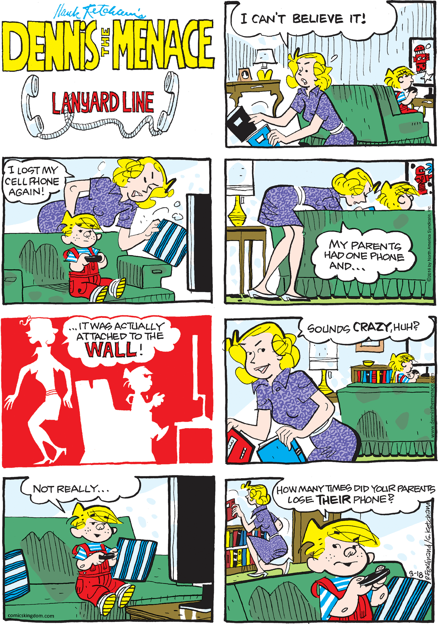 Comics OCR: flauk Retoham's I CAN'T BELIEVE IT! DENNIS MENACE LANYARD LINE ILOST MY CELLPHONE AGAIN! ... ITWAS ACTUALLY ATTACHED TO THE WALL! MY PARENTS HAD ONE PHONE AND... SOUNDS CRAZYHUH? (HOW MANY TIMES DID YOUR PARENTS LOSE THEIR PHONE? NOT REALLY... comicskingdom.com flauk Retoham's I CAN'T BELIEVE IT! DENNIS MENACE LANYARD LINE ILOST MY CELLPHONE AGAIN! ... ITWAS ACTUALLY ATTACHED TO THE WALL! MY PARENTS HAD ONE PHONE AND... SOUNDS CRAZYHUH? (HOW MANY TIMES DID YOUR PARENTS LOSE THEIR PHONE? NOT REALLY... comicskingdom.com