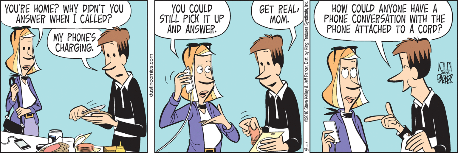 Animated cartoon OCR: YOU'RE HOME? WHY DIDN'T YOU ANSWER WHEN I CALLED? YOU COULD STILL PICK IT UP AND ANSWER. GET REALMOM. HOW COULD ANYONE HAVE A PHONE CONVERSATION WITH THE PHONE ATTACHED TO A CORD? MY PHONE'S CHARGING. KLN dustincomics.com €2016 Steve Kelley & Jeff Parkerinc. YOU'RE HOME? WHY DIDN'T YOU ANSWER WHEN I CALLED? YOU COULD STILL PICK IT UP AND ANSWER. GET REALMOM. HOW COULD ANYONE HAVE A PHONE CONVERSATION WITH THE PHONE ATTACHED TO A CORD? MY PHONE'S CHARGING. KLN dustincomics.com €2016 Steve Kelley & Jeff ParkerDist. by King Features Syndicate