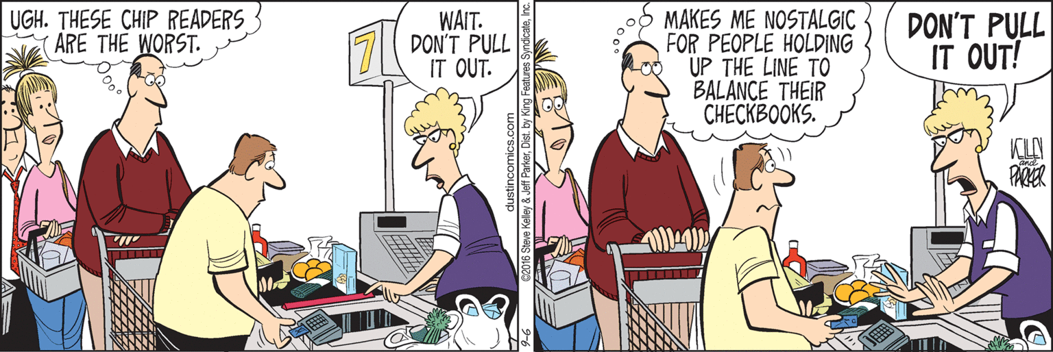 Fiction OCR: UGH. THESE CHIP READERS ARE THE WORST. WAIT. DON'T PULL IT OUT. MAKES ME NOSTALGIC FOR PEOPLE HOLDING UP THE LINE TO BALANCE THEIR CHECKBOOKS. DON'T PULL IT OUT! KL PARER UGH. THESE CHIP READERS ARE THE WORST. WAIT. DON'T PULL IT OUT. MAKES ME NOSTALGIC FOR PEOPLE HOLDING UP THE LINE TO BALANCE THEIR CHECKBOOKS. DON'T PULL IT OUT! KL PARER