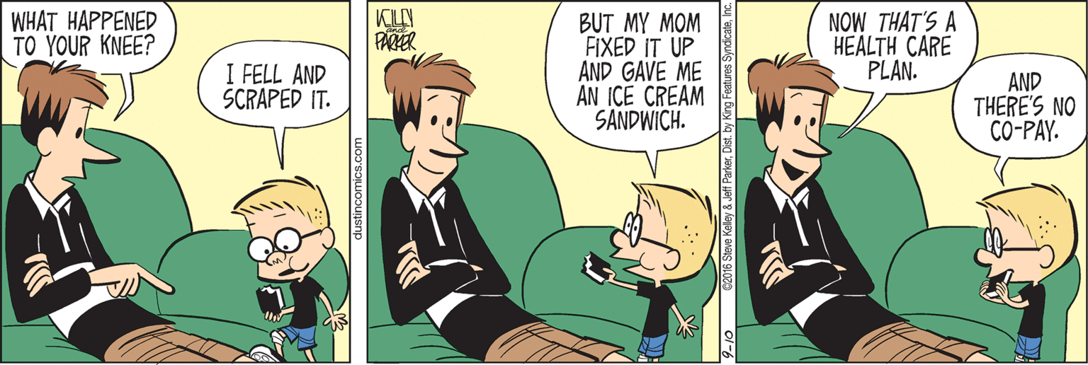 Cartoon OCR: WHAT HAPPENED TO YOUR KNEE? BUT MY MOM FIXED IT UP AND GAVE ME AN ICE CREAM SANDWICH. NOW THAT'S A HEALTH CARE PLAN. FARZER I FELL AND SCRAPED IT. AND THERE'S NO CO-PAY. 2016 Steve Kelley & Jeff ParkerInc WHAT HAPPENED TO YOUR KNEE? BUT MY MOM FIXED IT UP AND GAVE ME AN ICE CREAM SANDWICH. NOW THAT'S A HEALTH CARE PLAN. FARZER I FELL AND SCRAPED IT. AND THERE'S NO CO-PAY. 2016 Steve Kelley & Jeff Parkerby King Features Syndicate