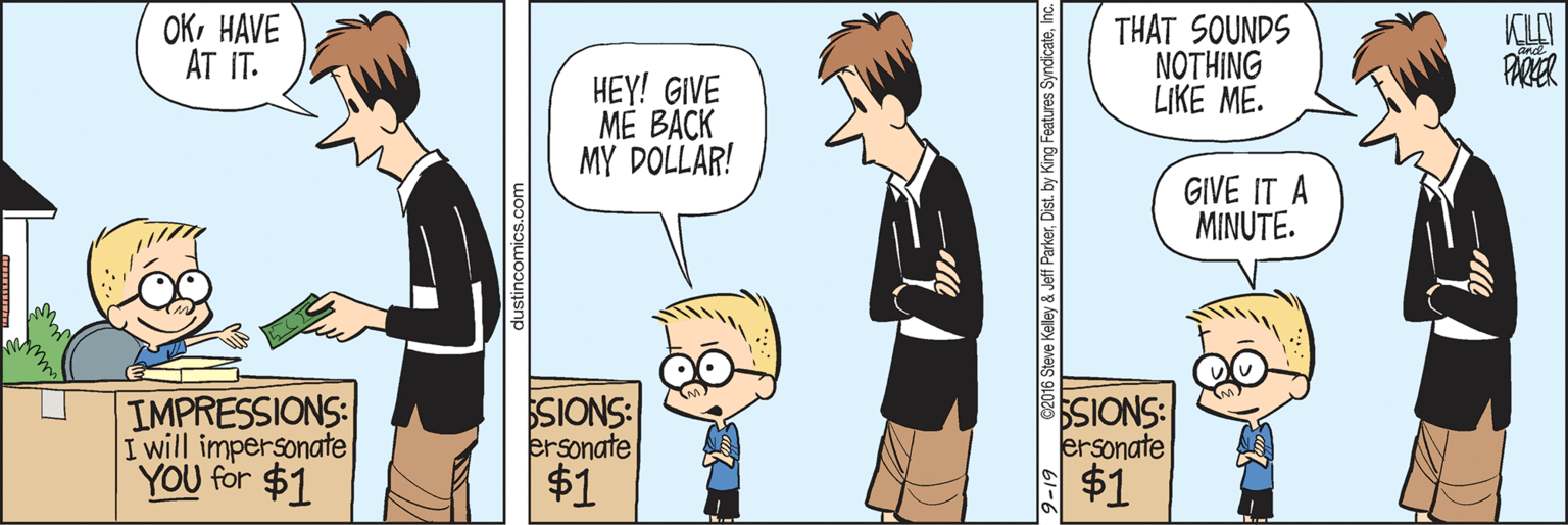 Font OCR: OKHAVE AT IT. THAT SOUNDS ????NG LIKE ME. PARER HEY! GIVE ME BACK MY DOLLAR! GIVE IT A MINUTE. IMPRESSIONS: I will impersonate YOU for $1 SIONS: ersonate $1 SIONS: ersonate $1 ©2016 Steve Kelley & Jeff ParkerInc 1-6 OKHAVE AT IT. THAT SOUNDS ????NG LIKE ME. PARER HEY! GIVE ME BACK MY DOLLAR! GIVE IT A MINUTE. IMPRESSIONS: I will impersonate YOU for $1 SIONS: ersonate $1 SIONS: ersonate $1 ©2016 Steve Kelley & Jeff ParkerDist. by King Features SyndicateInc 1-6