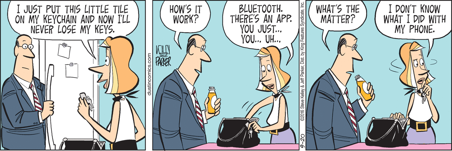 Drawing OCR: I JUST PUT THIS LITTLE TILE ON MY KEYCHAIN AND NOW I'LL NEVER LOSE MY KEYS. BLUETOOTH. THERE'S AN APP. YOU JUST... YO.. UH.. I DON'T KNOW WHAT I DID WITH MY PHONE. WHAT'S THE MATTER? WORK? II S.MOH dustincomics.com 62016 Steve Kelley & Jef ParkerDist. by King Fea I JUST PUT THIS LITTLE TILE ON MY KEYCHAIN AND NOW I'LL NEVER LOSE MY KEYS. BLUETOOTH. THERE'S AN APP. YOU JUST... YO.. UH.. I DON'T KNOW WHAT I DID WITH MY PHONE. WHAT'S THE MATTER? WORK? II S.MOH dustincomics.com 62016 Steve Kelley & Jef ParkerDist. by King Fea