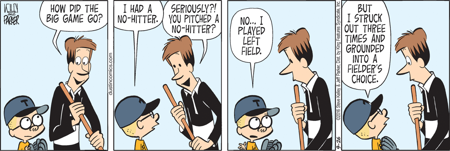 Art OCR: KILY PARER SERIOUSLY?! NO-HITTER. YOU PITCHED A NO-HITTER? I HAD A HOW DID THE BIG GAME GO? BUT I STRUCK OUT THREE TIMES AND GROUNDED INTO A FIELDER'S CHOICE. NO... I PLAYED LEFT FIELD. KILY PARER SERIOUSLY?! NO-HITTER. YOU PITCHED A NO-HITTER? I HAD A HOW DID THE BIG GAME GO? BUT I STRUCK OUT THREE TIMES AND GROUNDED INTO A FIELDER'S CHOICE. NO... I PLAYED LEFT FIELD.