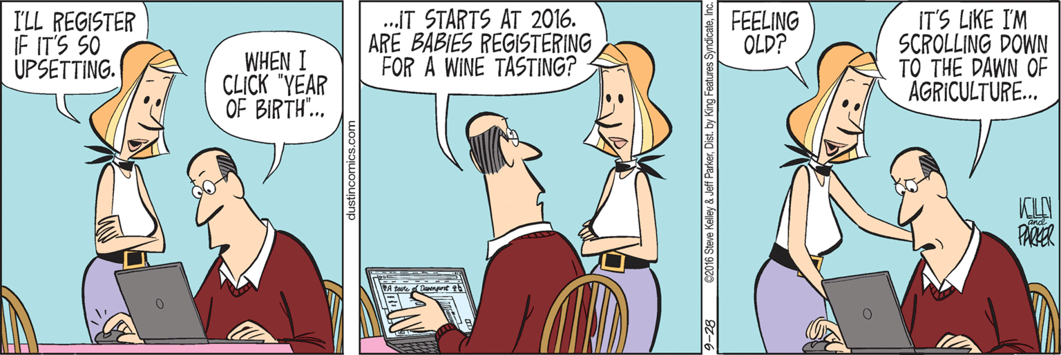 Adaptation OCR: I'LL REGISTER IF IT'S SO UPSETTING. .IT STARTS AT 2016. ARE BABIES REGISTERING FOR A WINE TASTING? IT'S LIKE I'M SCROLLING DOWN TO THE DAWN OF AGRICULTURE... FEELING OLD? WHEN I CLICK "YEAR OF BIRTH.. PARER dustincomics.com 9-28 62016 Steve Kelley & Jeff ParkerInc I'LL REGISTER IF IT'S SO UPSETTING. .IT STARTS AT 2016. ARE BABIES REGISTERING FOR A WINE TASTING? IT'S LIKE I'M SCROLLING DOWN TO THE DAWN OF AGRICULTURE... FEELING OLD? WHEN I CLICK "YEAR OF BIRTH.. PARER dustincomics.com 9-28 62016 Steve Kelley & Jeff ParkerDist. by King Features Syndicate
