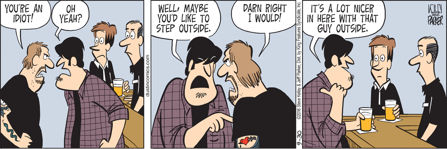 Art OCR: YOU'RE AN IDIOT! OH YEAH? WELLMAYBE YOU'D LIKE TO STEP OUTSIDE. DARN RIGHT I WOULD! IT'S A LOT NICER IN HERE WITH THAT GUY OUTSIDE. dustincomics.com ve Kelley & Jeff ParkerIc. YOU'RE AN IDIOT! OH YEAH? WELLMAYBE YOU'D LIKE TO STEP OUTSIDE. DARN RIGHT I WOULD! IT'S A LOT NICER IN HERE WITH THAT GUY OUTSIDE. dustincomics.com ve Kelley & Jeff Parkerby King Features Syndicate