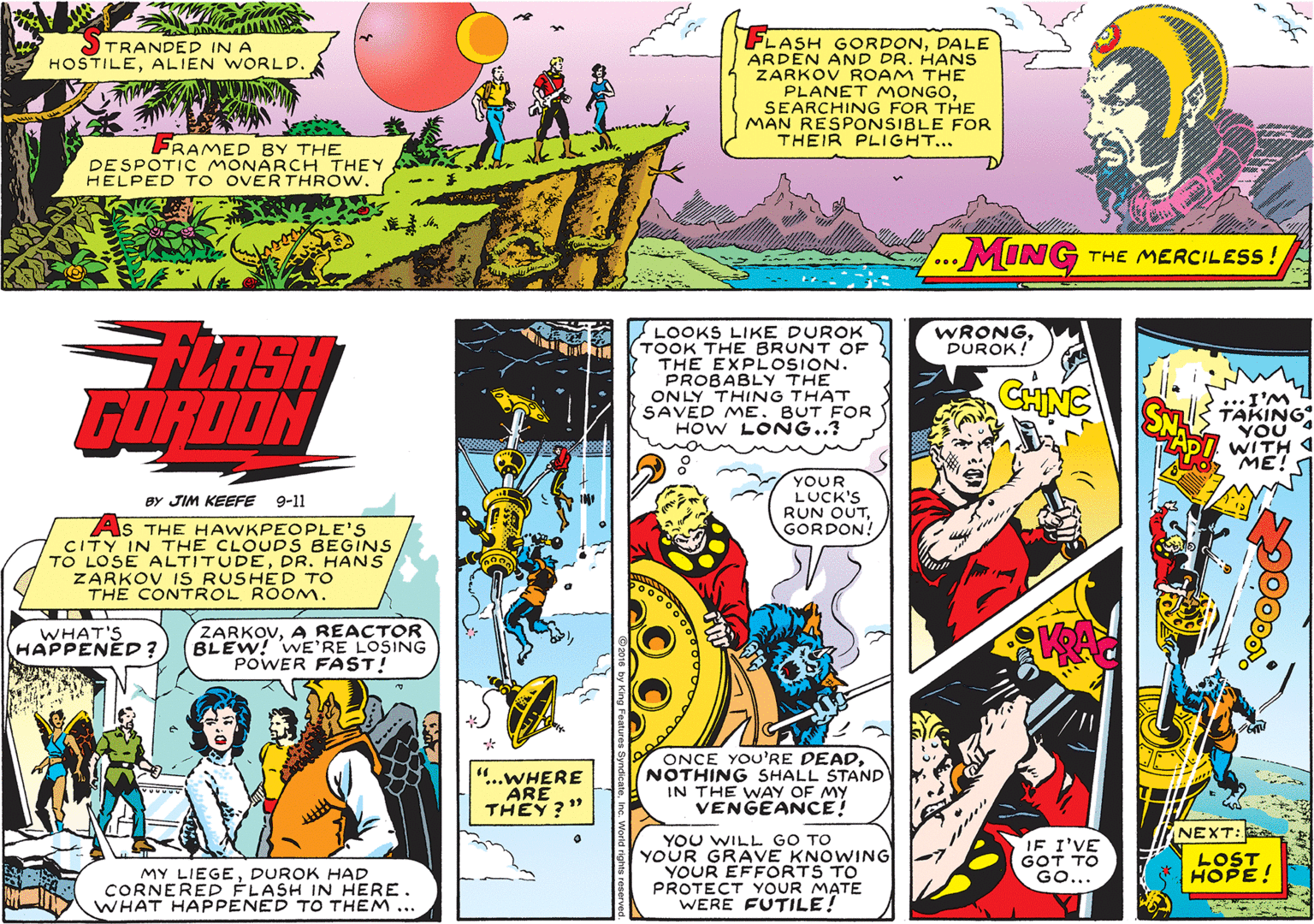 Font OCR: FLASH GORDONDALE ARDEN AND DR. HANS ZARKOV ROAM THE PLANET MONGOSEARCHING FOR THE MAN RESPONSIBLE FOR THEIR PLIGHT... TRANDED IN A HOSTILEALIEN WORLD. FRAMED BY THE DESPOTIC MONARCH THEY HELPED TO OVERTHROW. MING THE MERCILESS ! WRONGDUROK! FLASH GURDON LOOKS LIKE DUROK TOOK THE BRUNT OF THE EXPLOSION. PROBABLY THE ONLY THING THAT SAVED ME. BUT FOR HOW LONG..? CHING I'M TAKING YOU WITH ME! YOUR LUCK'S RUN OUTGORDON! BY JIM KEEFE 9-11 As THE HAWKPEOPLE'S CITY IN THE CLOUDS BEGINS TO LOSE ALTITUDEDR. HANS ZARKOV IS RUSHED TO THE CONTROL ROOM. WHAT'S HAPPENED ? ZARKOVA REACTOR BLEW! WE'RE LOSING POWER FAST! KA ..WHERE ARE THEY?" ONCE YOU'RE DEADNOTHING SHALL STAND IN THE WAY OF MY VENGEANCE! NEXT: YOU WILL GO TO YOUR GRAVE KNOWING YOUR EFFORTS TO PROTECT YOUR MATE WERE FUTILE! IF I'VE GOT TO GO... LOST HOPE! MY LIEGEDUROK HAD CORNERED FLASH IN HERE. WHAT HAPPENED TO THEM... FLASH GORDONDALE ARDEN AND DR. HANS ZARKOV ROAM THE PLANET MONGOSEARCHING FOR THE MAN RESPONSIBLE FOR THEIR PLIGHT... TRANDED IN A HOSTILEALIEN WORLD. FRAMED BY THE DESPOTIC MONARCH THEY HELPED TO OVERTHROW. MING THE MERCILESS ! WRONGDUROK! FLASH GURDON LOOKS LIKE DUROK TOOK THE BRUNT OF THE EXPLOSION. PROBABLY THE ONLY THING THAT SAVED ME. BUT FOR HOW LONG..? CHING I'M TAKING YOU WITH ME! YOUR LUCK'S RUN OUTGORDON! BY JIM KEEFE 9-11 As THE HAWKPEOPLE'S CITY IN THE CLOUDS BEGINS TO LOSE ALTITUDEDR. HANS ZARKOV IS RUSHED TO THE CONTROL ROOM. WHAT'S HAPPENED ? ZARKOVA REACTOR BLEW! WE'RE LOSING POWER FAST! KA ..WHERE ARE THEY?" ONCE YOU'RE DEADNOTHING SHALL STAND IN THE WAY OF MY VENGEANCE! NEXT: YOU WILL GO TO YOUR GRAVE KNOWING YOUR EFFORTS TO PROTECT YOUR MATE WERE FUTILE! IF I'VE GOT TO GO... LOST HOPE! MY LIEGEDUROK HAD CORNERED FLASH IN HERE. WHAT HAPPENED TO THEM...