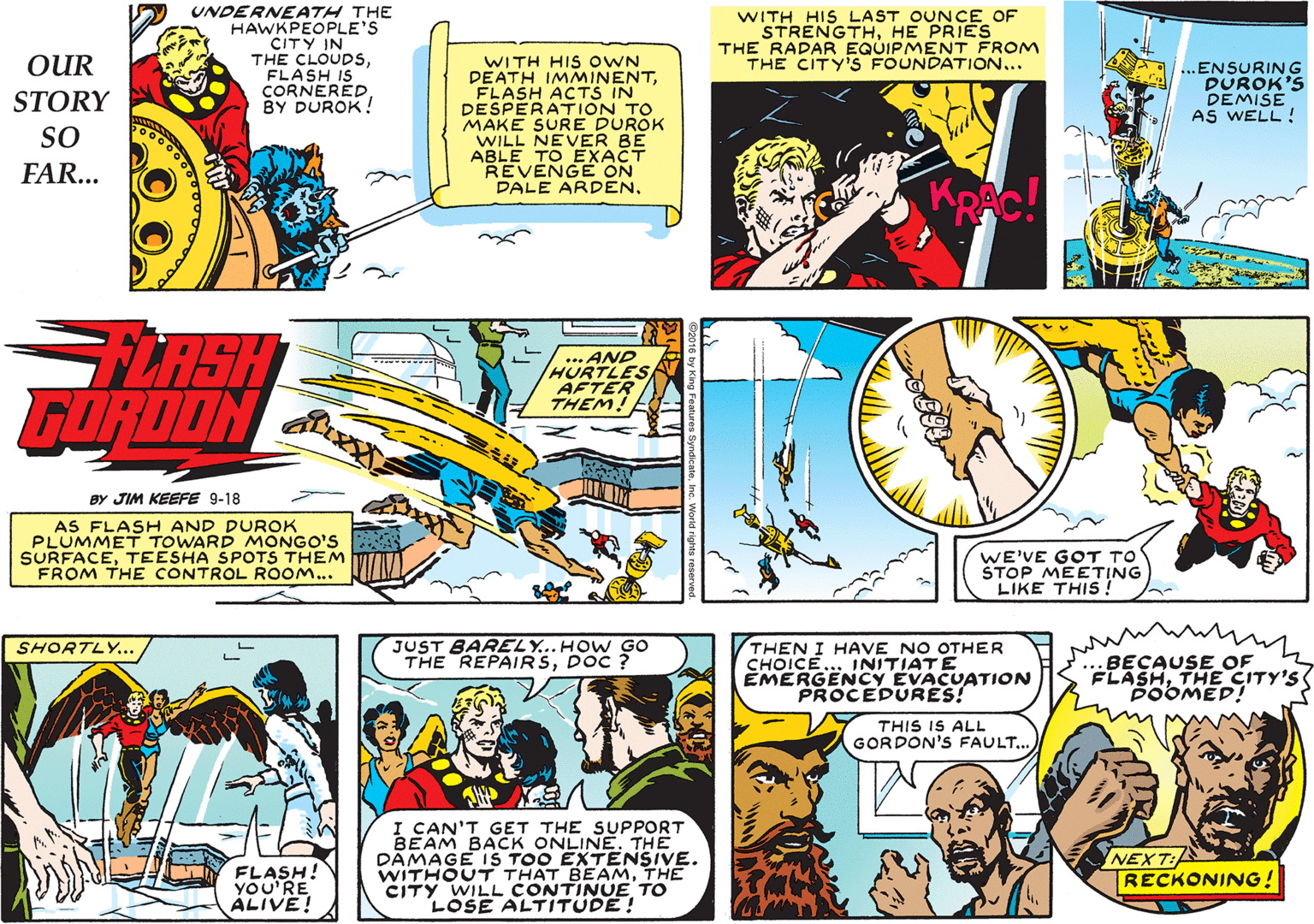 Comic book OCR: UNDERNEATH THE HAWKPEOPLE'S CITY IN THE CLOUDSFLASH IS CORNERED BY DUROK! WITH HIS LAST OUNCE OF STRENGTHHE PRIES THE RADAR EQUIPMENT FROM THE CITY'S FOUNDATION... OUR WITH HIS OWN DEATH IMMINENTFLASH ACTS IN DESPERATION TO MAKE SURE DUROK WILL NEVER BE ABLE TO EXACT REVENGE ON DALE ARDEN...ENSURING PUROK'S DEMISE AS WELL! STORY SO FAR... KRAC! LASH FORDON ... AND HURTLES AFTER THEM! BY JIM KEEFE 9-18 AS FLASH AND DUROK PLUMMET TOWARD MONGO'S SURFACETEESHA SPOTS THEM FROM THE CONTROL ROOM... WE'VE GOT T STOP MEETING LIKE THIS ! JUST BARELY...HOW GO THE REPAIRSDOC ? THEN I HAVE NO OTHER CHOICE... INITIATE EMERGENCY EVACUATION PROCEDURES! SHORTLY... BECAUSE OF FLASHTHE CITY'S POOMED! THIS IS ALL GORDON'S FAULT... I CAN'T GET THE SUPPORT BEAM BACK ONLINE. THE DAMAGE IS TOO EXTENSIVE. WITHOUT THAT BEAMTHE CITY WILL CONTINUE TO LOSE ALTITUDE! FLASH! YOU'RE ALIVE! NEXT: RECKONING! UNDERNEATH THE HAWKPEOPLE'S CITY IN THE CLOUDSFLASH IS CORNERED BY DUROK! WITH HIS LAST OUNCE OF STRENGTHHE PRIES THE RADAR EQUIPMENT FROM THE CITY'S FOUNDATION... OUR WITH HIS OWN DEATH IMMINENTFLASH ACTS IN DESPERATION TO MAKE SURE DUROK WILL NEVER BE ABLE TO EXACT REVENGE ON DALE ARDEN...ENSURING PUROK'S DEMISE AS WELL! STORY SO FAR... KRAC! LASH FORDON ... AND HURTLES AFTER THEM! BY JIM KEEFE 9-18 AS FLASH AND DUROK PLUMMET TOWARD MONGO'S SURFACETEESHA SPOTS THEM FROM THE CONTROL ROOM... WE'VE GOT T STOP MEETING LIKE THIS ! JUST BARELY...HOW GO THE REPAIRSDOC ? THEN I HAVE NO OTHER CHOICE... INITIATE EMERGENCY EVACUATION PROCEDURES! SHORTLY... BECAUSE OF FLASHTHE CITY'S POOMED! THIS IS ALL GORDON'S FAULT... I CAN'T GET THE SUPPORT BEAM BACK ONLINE. THE DAMAGE IS TOO EXTENSIVE. WITHOUT THAT BEAMTHE CITY WILL CONTINUE TO LOSE ALTITUDE! FLASH! YOU'RE ALIVE! NEXT: RECKONING!