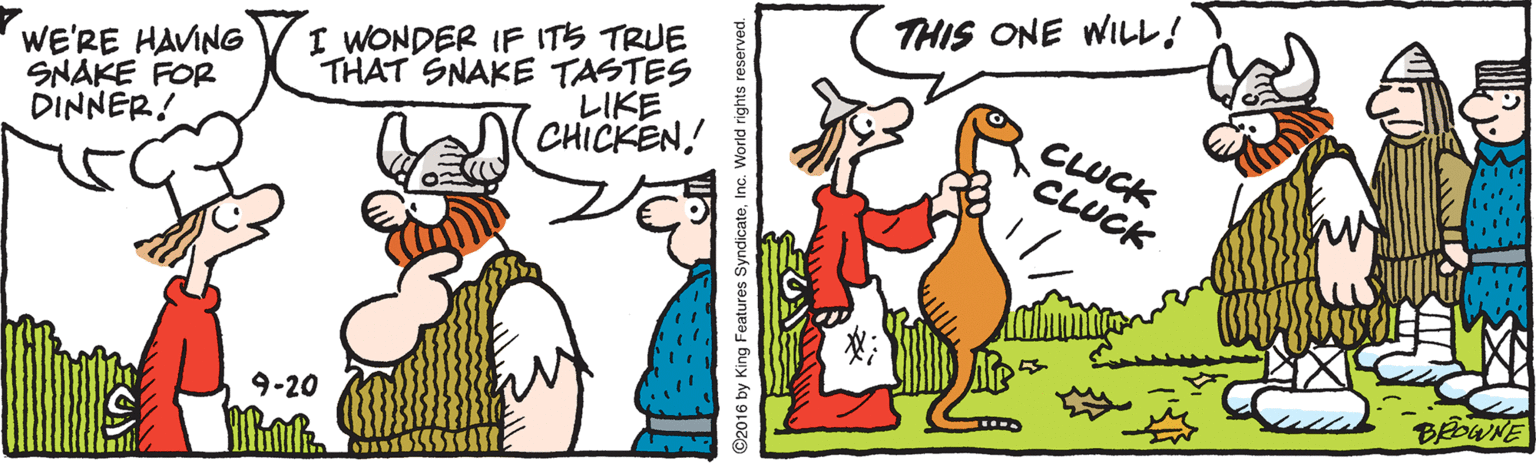 Fiction OCR: THIS ONE WILL! I WONDER IF ITS TRUE WE'RE HAVING SNAKE FOR DINNER! THAT SNAKE TASTES ?IKE CLUCK CLUCK CHICKEN! 9-20 ©2016 by King Features SyndicateInc. World rights reserved. THIS ONE WILL! I WONDER IF ITS TRUE WE'RE HAVING SNAKE FOR DINNER! THAT SNAKE TASTES ? IKE CLUCK CLUCK CHICKEN! 9-20 ©2016 by King Features SyndicateInc. World rights reserved.