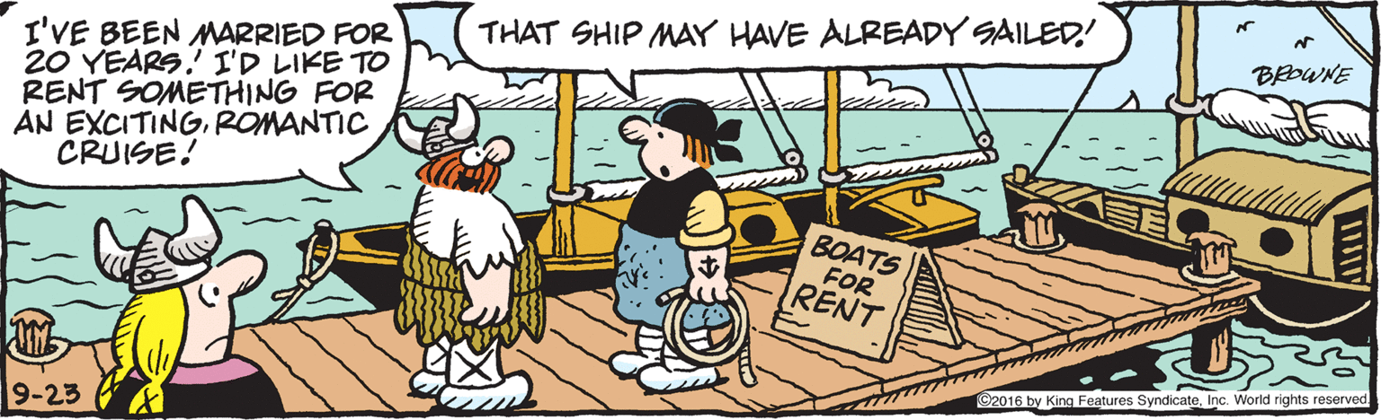 Humour OCR: THAT SHIP MAY HAVE ALREADY SAILED! BEOWNE I'VE BEEN MARRIED FOR 20 YEARS.!ID?I?E TO RENT SOMETHING FOR AN EXCITINGROMANTIC CRUISE! BOATS FOR RENT ©2016 by King Features SyndicateInc. World rights reserved. 9-23 THAT SHIP MAY HAVE ALREADY SAILED! BEOWNE I'VE BEEN MARRIED FOR 20 YEARS . ! ID ? I ? E TO RENT SOMETHING FOR AN EXCITINGROMANTIC CRUISE! BOATS FOR RENT ©2016 by King Features SyndicateInc. World rights reserved. 9-23