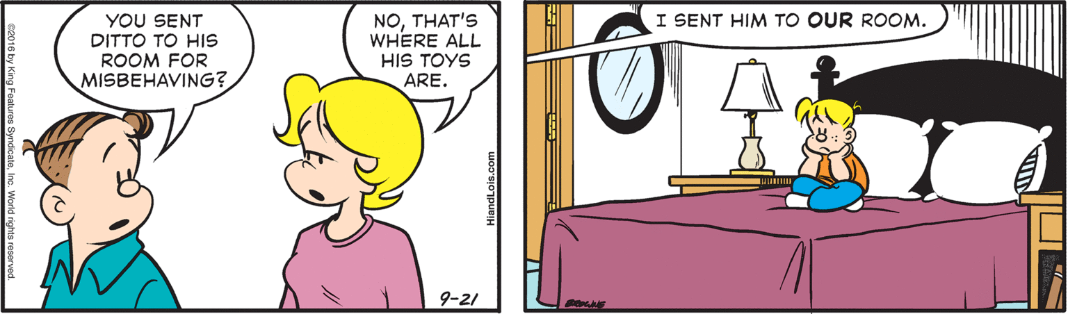 Happy OCR: YOU SENT DITTO TO HIS ROOM FOR MISBEHAVING? NOTHAT'S WHERE ALL HIS TOYS ARE. I SENT HIM TO OUR ROOM. 9-21 c2016 by King Features SyndicateInc. World rights res HiandLois.com YOU SENT DITTO TO HIS ROOM FOR MISBEHAVING? NOTHAT'S WHERE ALL HIS TOYS ARE. I SENT HIM TO OUR ROOM. 9-21 c2016 by King Features SyndicateInc. World rights res HiandLois.com