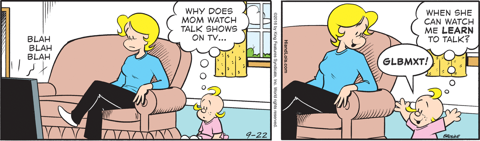 Interaction OCR: WHY DOES MOM WATCH TALK SHOWS ON TV... WHEN SHE CAN WATCH ME LEARN TO TALK? BLAH BLAH BLAH GLBMXT! 9-22 HiandLois.com s2016 by King Features SyndicateInc. World rights reserve WHY DOES MOM WATCH TALK SHOWS ON TV... WHEN SHE CAN WATCH ME LEARN TO TALK? BLAH BLAH BLAH GLBMXT! 9-22 HiandLois.com s2016 by King Features SyndicateInc. World rights reserve