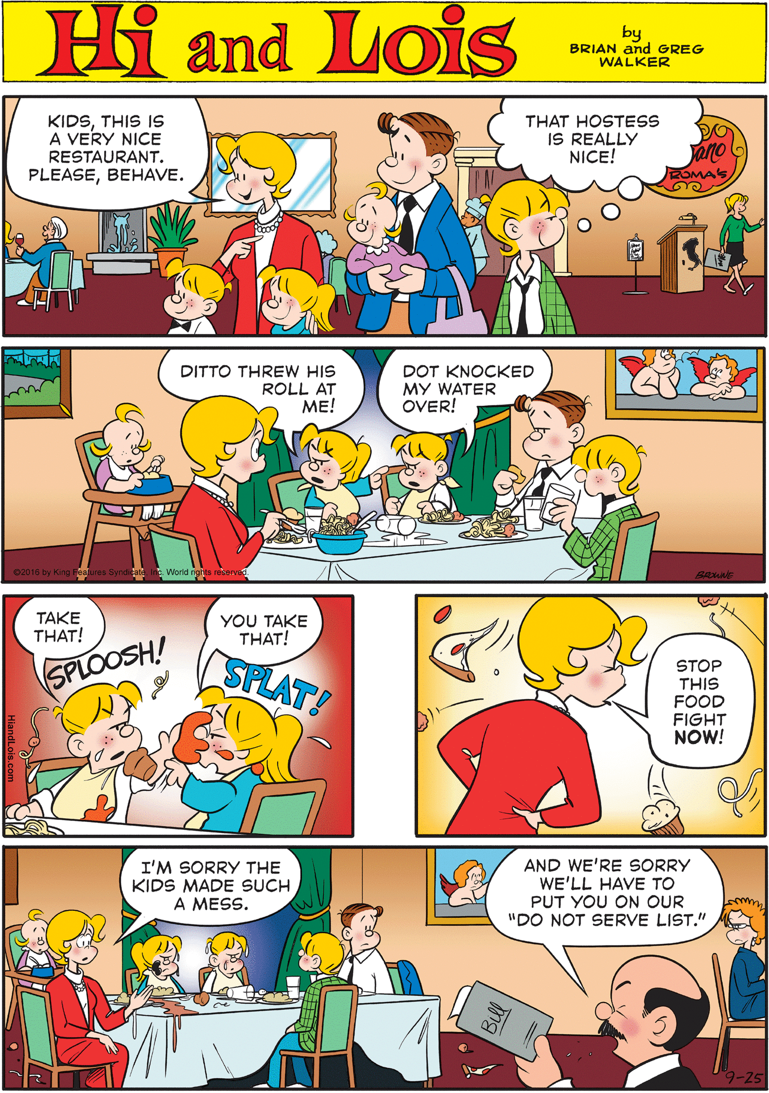 Rectangle OCR: KIDSTHIS IS A VERY NICE RESTAURANT. THAT HOSTESS IS REALLY NICE! Hi Lois PLEASEBEHAVE. OMAS and by BRIAN and GREG WALKER DITTO THREW HIS ROLL AT ??! DOT KNOCKED MY WATER OVER! TAKE THAT! YOU TAKE THAT! SPLOOSH! SPLAT! World nghts reserve I'M SORRY THE KIDS MADE SUCH A MESS. AND WE'RE SsORRY WE'LL HAVE TO PUT YOU ON OUR "DO NOT SERVE LIST." STOP THIS FOOD FIGHT NOW! KIDSTHIS IS A VERY NICE RESTAURANT. THAT HOSTESS IS REALLY NICE! Hi Lois PLEASEBEHAVE. OMAS and by BRIAN and GREG WALKER DITTO THREW HIS ROLL AT ??! DOT KNOCKED MY WATER OVER! TAKE THAT! YOU TAKE THAT! SPLOOSH! SPLAT! World nghts reserve I'M SORRY THE KIDS MADE SUCH A MESS. AND WE'RE SsORRY WE'LL HAVE TO PUT YOU ON OUR "DO NOT SERVE LIST." STOP THIS FOOD FIGHT NOW!