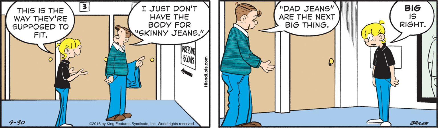 Art OCR: I JUST DON'T HAVE THE BODY FOR "SKINNY JEANS." "DAD JEANS" THIS IS THE WAY THEY'RE SUPPOSED TO FIT. BIG IS RIGHT. ARE THE NEXT BIG THING. DRESSIN RUMS 9-30 C2016 by King Features SyndicateInc. World rights reserved. HiandLois.com I JUST DON'T HAVE THE BODY FOR "SKINNY JEANS." "DAD JEANS" THIS IS THE WAY THEY'RE SUPPOSED TO FIT. BIG IS RIGHT. ARE THE NEXT BIG THING. DRESSIN RUMS 9-30 C2016 by King Features SyndicateInc. World rights reserved. HiandLois.com